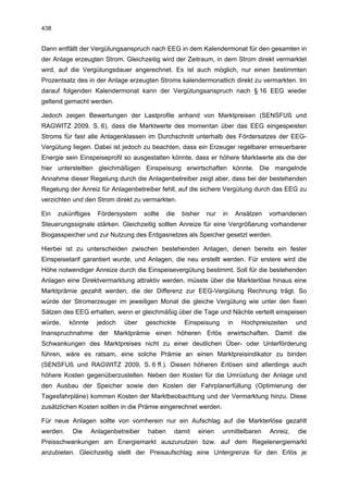 438


Dann entfällt der Vergütungsanspruch nach EEG in dem Kalendermonat für den gesamten in
der Anlage erzeugten Strom. Gleichzeitig wird der Zeitraum, in dem Strom direkt vermarktet
wird, auf die Vergütungsdauer angerechnet. Es ist auch möglich, nur einen bestimmten
Prozentsatz des in der Anlage erzeugten Stroms kalendermonatlich direkt zu vermarkten. Im
darauf folgenden Kalendermonat kann der Vergütungsanspruch nach § 16 EEG wieder
geltend gemacht werden.

Jedoch zeigen Bewertungen der Lastprofile anhand von Marktpreisen (SENSFUß und
RAGWITZ 2009, S. 6), dass die Marktwerte des momentan über das EEG eingespeisten
Stroms für fast alle Anlagenklassen im Durchschnitt unterhalb des Fördersatzes der EEG-
Vergütung liegen. Dabei ist jedoch zu beachten, dass ein Erzeuger regelbarer erneuerbarer
Energie sein Einspeiseprofil so ausgestalten könnte, dass er höhere Marktwerte als die der
hier unterstellten gleichmäßigen Einspeisung erwirtschaften könnte. Die mangelnde
Annahme dieser Regelung durch die Anlagenbetreiber zeigt aber, dass bei der bestehenden
Regelung der Anreiz für Anlagenbetreiber fehlt, auf die sichere Vergütung durch das EEG zu
verzichten und den Strom direkt zu vermarkten.

Ein   zukünftiges     Fördersystem     sollte   die   bisher   nur   in    Ansätzen   vorhandenen
Steuerungssignale stärken. Gleichzeitig sollten Anreize für eine Vergrößerung vorhandener
Biogasspeicher und zur Nutzung des Erdgasnetzes als Speicher gesetzt werden.

Hierbei ist zu unterscheiden zwischen bestehenden Anlagen, denen bereits ein fester
Einspeisetarif garantiert wurde, und Anlagen, die neu erstellt werden. Für erstere wird die
Höhe notwendiger Anreize durch die Einspeisevergütung bestimmt. Soll für die bestehenden
Anlagen eine Direktvermarktung attraktiv werden, müsste über die Markterlöse hinaus eine
Marktprämie gezahlt werden, die der Differenz zur EEG-Vergütung Rechnung trägt. So
würde der Stromerzeuger im jeweiligen Monat die gleiche Vergütung wie unter den fixen
Sätzen des EEG erhalten, wenn er gleichmäßig über die Tage und Nächte verteilt einspeisen
würde,    könnte      jedoch   über    geschickte     Einspeisung     in    Hochpreiszeiten     und
Inanspruchnahme der Marktprämie einen höheren Erlös erwirtschaften. Damit die
Schwankungen des Marktpreises nicht zu einer deutlichen Über- oder Unterförderung
führen, wäre es ratsam, eine solche Prämie an einen Marktpreisindikator zu binden
(SENSFUß und RAGWITZ 2009, S. 6 ff.). Diesen höheren Erlösen sind allerdings auch
höhere Kosten gegenüberzustellen. Neben den Kosten für die Umrüstung der Anlage und
den Ausbau der Speicher sowie den Kosten der Fahrplanerfüllung (Optimierung der
Tagesfahrpläne) kommen Kosten der Marktbeobachtung und der Vermarktung hinzu. Diese
zusätzlichen Kosten sollten in die Prämie eingerechnet werden.

Für neue Anlagen sollte von vornherein nur ein Aufschlag auf die Markterlöse gezahlt
werden.    Die      Anlagenbetreiber    haben     damit    einen     unmittelbaren    Anreiz,   die
Preisschwankungen am Energiemarkt auszunutzen bzw. auf dem Regelenergiemarkt
anzubieten. Gleichzeitig stellt der Preisaufschlag eine Untergrenze für den Erlös je
 