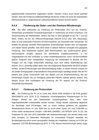 443


gegebenenfalls entsprechend abgeändert werden. Darüber hinaus muss darauf geachtet
werden, dass die Förderung wettbewerbsfähige Strukturen erhält und somit die angestrebten
Klimaschutzziele zu angemessenen volkswirtschaftlichen Kosten erreicht werden.


8.4.4         Förderung der Solar- und der Onshore-Windenergie
479.    Der SRU befürwortet zur Förderung der Photovoltaik (PV) und der Onshore-
Windenergie grundsätzlich Einspeisevergütungen in Verbindung mit einem Anschluss- und
Abnahmezwang der Netzbetreiber, ähnlich wie dies im EEG geregelt ist (§ 2 Nr. 1 und § 9
EEG). Anders als bei der Offshore-Windenergie (Abschn. 8.4.2) oder dem Netzausbau
(Kap. 9) sind potenzielle Finanziers oft Kleininvestoren wie Haushalte oder Gemeinden. Es
besteht ein geringer zentraler Planungsbedarf, Entscheidungen werden eher auf regionaler
und lokaler Ebene getroffen. Das EEG bietet in diesem Rahmen prinzipiell eine geeignete
Förderung. Das bestehende System stellt Kleininvestoren den Großinvestoren gleich.
Kleininvestoren   erhalten    dadurch   die   erforderliche   Investitionssicherheit.    In    der
Vergangenheit hat dies einerseits zu hohen Kostendegressionen durch Lernkurveneffekte
geführt. Aufgrund einer mangelhaften Anpassung der Fördersätze im Bereich der PV-
Anlagen war die Folge andererseits allerdings auch eine starke Überförderung (vgl.
Abschn. 8.4.1). Zukünftig sollten daher zwar die erfolgreichen Bestandteile des EEG erhalten
werden, neuere Entwicklungen aber Berücksichtigung finden. In dieser Hinsicht müssen für
die beiden Energiequellen unterschiedliche Herausforderungen bewältigt werden. Bei der PV
besteht eine große Unsicherheit über den Bedarf und die Kostenentwicklung. Bei der
Windenergie müssen die zur Verfügung stehenden Flächen optimal genutzt werden. Aus
diesem Grund wird nachfolgend die Förderung der PV separat von der Onshore-
Windförderung betrachtet.


8.4.4.1       Förderung der Photovoltaik
480.    Die Förderung der PV ist im Laufe des Jahres 2009 verstärkt in die Kritik geraten
(REICHMUTH et al. 2010, S. 2). Drastische, unvorhergesehene Preissenkungen für PV-
Anlagen    führten   bei     den   bestehenden    Vergütungssätzen       dazu,    dass        hohe
Eigenkapitalrenditen erwirtschaftet werden konnten. Infolge dessen explodierte regelrecht
die Nachfrage nach PV-Anlagen, was zu einem weitaus größeren als geplanten
Marktwachstum führte. Im Jahr 2009 kam es durch einen Zubau von rund 3.800 MW zu
einem ersten Ausbauschub (Vorjahr 1.900 MW) (WENZEL und NITSCH 2010, S. 22). Die
Prognosen für das Jahr 2010 übertreffen alle Ausbauerwartungen und werden stetig nach
oben korrigiert. Im Nationalen Aktionsplan für erneuerbare Energien erwartete die
Bundesregierung schon einen sprunghaften Anstieg der installierten Leistung um 6 GW auf
insgesamt 15,8 GW (Bundesregierung 2010, S. 116). Neuere Hochrechnungen gehen sogar
 