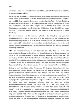 444


von einem Ausbau von bis zu 9,5 GW für das 2010 aus (50Hertz Transmission et al 2010b,
S. 16; ERDMANN et al 2010).

Die Folge des verstärkten PV-Ausbaus spiegelt sich in einer wachsenden EEG-Umlage
wider. Bereits 2009 war die PV für 29,3 % der Umlagekosten, gleichzeitig aber nur für 8,8 %
der vom EEG-Mix produzierten Strommenge verantwortlich (vgl. Tab. 8-4). Nach Schätzung
von WENZEL und NITSCH (2010, S. 45) wird für das Jahr 2010 der Kostenanteil der PV an
der EEG-Umlage auf etwa 45 % steigen. Am 15. Oktober 2010 wurde von den
Übertragungsnetzbetreibern eine Erhöhung der EEG-Umlage für das Jahr 2011 um knapp
75 % auf 3,530 ct/kWh bekannt gegeben. Der PV-Boom ist ein Hauptgrund für diese
Erhöhung.

Die    hohen     Kosten    der     PV-Förderung    gefährden    die   Akzeptanz     des     gesamten
Umlagesystems (REICHMUTH et al. 2010, S. 17; vgl. Abschn. 8.4.1). Die Reduzierung der
Einspeisevergütung um bis zu 16 % ab dem 1. Oktober 2010 und um zusätzliche 13 % ab
dem 1. Januar 2011 scheint nicht ausreichend zu sein. Ziel sollte daher eine kosten- und
bedarfsorientierte Ausgestaltung der Förderung sein. Im Folgenden wird der SRU dazu einen
Vorschlag unterbreiten.

481.    Die Kostenoptimierung in den Szenarien des SRU führt zu einem sehr
unterschiedlichen Einsatz der PV. Wenn von der Anforderung einer Selbstversorgung mit
Strom zu 100 % abgesehen wird, ist in allen Szenarien mit einem Verbrauch von 500 TWh
die Nutzung der PV in Deutschland nicht mehr kosteneffizient. Bei einem Stromverbrauch
von 700 TWh ohne Einbeziehung von Nordafrika werden in den Szenarien allerdings knapp
100 TWh/a durch PV in Deutschland erzeugt. Der hohe PV-Anteil resultiert in diesen
Szenarien allerdings unter anderem auch aus den vorgesehenen starken Importrestriktionen.

Bislang ist nicht absehbar, welcher Umfang der PV langfristig kosteneffizient ist. Von
entscheidendem Einfluss werden die Vernetzung mit anderen Ländern, die Menge
grenzüberschreitenden Stromaustauschs bzw. Imports und vor allem die weitere
Kostenentwicklung dieser Technologie sein. In den Szenarioberechnungen wurde für die PV
ein eher optimistischer Lernfaktor von 25,9 % (vgl. Tz. 238), aber auch sehr hohe
Ausgangkosten angenommen. Weitgehende Einigkeit besteht über die Annahme, dass die
PV     künftig    eine    steile    Lernkurve     aufweisen    wird   und   somit     ein     großes
Kostensenkungspotenzial besteht (RÖTTGEN 2010, S. 27; IEA 2000; EPIA 2010;
MÜHLENHOFF und WITZLER 2010; SCHOTT AG 2010; NEIJ 2008; HOBOHM und
MELLAN 2010, S. 14; skeptischer im Hinblick auf die weitere Entwicklung: SCHLESINGER
et al. 2009). Langfristig werden Stromgestehungskosten von 5 bis 9 ct/kWh als realistisch
angesehen (EREC 2008). Wenn die PV aufgrund dieser Kostensenkungen gegenüber
anderen erneuerbaren Energien auch in Deutschland wettbewerbsfähig werden würde,
würde sie auch Teil des kostenoptimalen erneuerbaren Energien Strommix bei einem
 