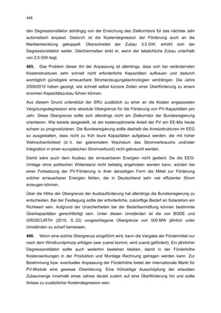 448


den Degressionsfaktor abhängig von der Erreichung des Zielkorridors für das nächste Jahr
automatisch anpasst. Dadurch ist die Kostendegression der Förderung auch an die
Marktentwicklung    gekoppelt.   Überschreitet   der   Zubau   3,5 GW,    erhöht   sich   der
Degressionsfaktor weiter. Gleichermaßen sinkt er, wenn der tatsächliche Zubau unterhalb
von 2,5 GW liegt.

485.   Das Problem dieser Art der Anpassung ist allerdings, dass sich bei verändernden
Kostenstrukturen sehr schnell nicht erforderliche Kapazitäten aufbauen und dadurch
womöglich günstigere erneuerbare Stromerzeugungstechnologien verdrängen. Die Jahre
2009/2010 haben gezeigt, wie schnell selbst kürzere Zeiten einer Überförderung zu einem
enormen Kapazitätszubau führen können.

Aus diesem Grund unterstützt der SRU zusätzlich zu einer an die Kosten angepassten
Vergütungsdegression eine absolute Obergrenze für die Förderung von PV-Kapazitäten pro
Jahr. Diese Obergrenze sollte sich allerdings nicht am Zielkorridor der Bundesregierung
orientieren. Wie bereits dargestellt, ist der kostenoptimierte Anteil der PV am EE-Mix heute
schwer zu prognostizieren. Die Bundesregierung sollte deshalb die Anreizstrukturen im EEG
so ausgestalten, dass nicht zu früh teure Kapazitäten aufgebaut werden, die mit hoher
Wahrscheinlichkeit (d. h. bei gebremstem Wachstum des Stromverbrauchs und/oder
Integration in einen europäischen Stromverbund) nicht gebraucht werden.

Damit wäre auch dem Ausbau der erneuerbaren Energien nicht gedient. Da die EEG-
Umlage ohne politischen Widerstand nicht beliebig angehoben werden kann, würden bei
einer Fortsetzung der PV-Förderung in ihrer derzeitigen Form die Mittel zur Förderung
solcher erneuerbarer Energien fehlen, die in Deutschland sehr viel effizienter Strom
erzeugen können.

Über die Höhe der Obergrenze der Ausbauförderung hat allerdings die Bundesregierung zu
entscheiden. Bei der Festlegung sollte der erforderliche, zukünftige Bedarf an Solarstrom ein
Richtwert sein. Aufgrund der Unsicherheiten bei der Bedarfsermittlung können bestimmte
Überkapazitäten gerechtfertigt sein. Unter diesen Umständen ist die von BODE und
GROSCURTH (2010, S. 22) vorgeschlagene Obergrenze von 500 MW jährlich unter
Umständen zu scharf bemessen.

486.   Wenn eine solche Obergrenze eingeführt wird, kann die Vergabe der Fördermittel nur
nach dem Windhundprinzip erfolgen (wer zuerst kommt, wird zuerst gefördert). Ein jährlicher
Degressionsfaktor sollte auch weiterhin bestehen bleiben, damit in der Förderhöhe
Kostensenkungen in der Produktion und Montage Rechnung getragen werden kann. Zur
Bestimmung bzw. eventueller Anpassung der Förderhöhe bietet der internationale Markt für
PV-Module eine gewisse Orientierung. Eine frühzeitige Ausschöpfung der erlaubten
Zubaumenge innerhalb eines Jahres deutet zudem auf eine Überförderung hin und sollte
Anlass zu zusätzlicher Kostendegression sein.
 