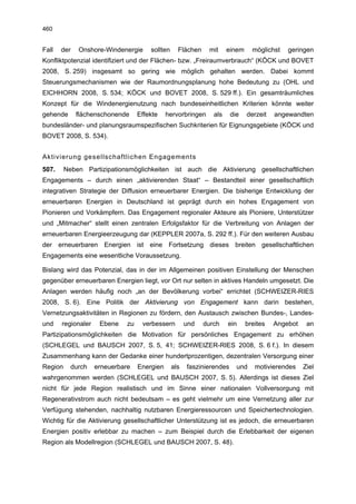 460


Fall   der   Onshore-Windenergie       sollten     Flächen    mit     einem     möglichst   geringen
Konfliktpotenzial identifiziert und der Flächen- bzw. „Freiraumverbrauch“ (KÖCK und BOVET
2008, S. 259) insgesamt so gering wie möglich gehalten werden. Dabei kommt
Steuerungsmechanismen wie der Raumordnungsplanung hohe Bedeutung zu (OHL und
EICHHORN 2008, S. 534; KÖCK und BOVET 2008, S. 529 ff.). Ein gesamträumliches
Konzept für die Windenergienutzung nach bundeseinheitlichen Kriterien könnte weiter
gehende      flächenschonende      Effekte    hervorbringen     als     die   derzeit   angewandten
bundesländer- und planungsraumspezifischen Suchkriterien für Eignungsgebiete (KÖCK und
BOVET 2008, S. 534).


Aktivierung gesellschaftlichen Engagements
507.     Neben Partizipationsmöglichkeiten ist auch die Aktivierung gesellschaftlichen
Engagements – durch einen „aktivierenden Staat“ – Bestandteil einer gesellschaftlich
integrativen Strategie der Diffusion erneuerbarer Energien. Die bisherige Entwicklung der
erneuerbaren Energien in Deutschland ist geprägt durch ein hohes Engagement von
Pionieren und Vorkämpfern. Das Engagement regionaler Akteure als Pioniere, Unterstützer
und „Mitmacher“ stellt einen zentralen Erfolgsfaktor für die Verbreitung von Anlagen der
erneuerbaren Energieerzeugung dar (KEPPLER 2007a, S. 292 ff.). Für den weiteren Ausbau
der erneuerbaren Energien ist eine Fortsetzung dieses breiten gesellschaftlichen
Engagements eine wesentliche Voraussetzung.

Bislang wird das Potenzial, das in der im Allgemeinen positiven Einstellung der Menschen
gegenüber erneuerbaren Energien liegt, vor Ort nur selten in aktives Handeln umgesetzt. Die
Anlagen werden häufig noch „an der Bevölkerung vorbei“ errichtet (SCHWEIZER-RIES
2008, S. 6). Eine Politik der Aktivierung von Engagement kann darin bestehen,
Vernetzungsaktivitäten in Regionen zu fördern, den Austausch zwischen Bundes-, Landes-
und    regionaler    Ebene    zu    verbessern         und   durch    ein     breites   Angebot    an
Partizipationsmöglichkeiten die Motivation für persönliches Engagement zu erhöhen
(SCHLEGEL und BAUSCH 2007, S. 5, 41; SCHWEIZER-RIES 2008, S. 6 f.). In diesem
Zusammenhang kann der Gedanke einer hundertprozentigen, dezentralen Versorgung einer
Region     durch    erneuerbare    Energien      als   faszinierendes     und    motivierendes    Ziel
wahrgenommen werden (SCHLEGEL und BAUSCH 2007, S. 5). Allerdings ist dieses Ziel
nicht für jede Region realistisch und im Sinne einer nationalen Vollversorgung mit
Regenerativstrom auch nicht bedeutsam – es geht vielmehr um eine Vernetzung aller zur
Verfügung stehenden, nachhaltig nutzbaren Energieressourcen und Speichertechnologien.
Wichtig für die Aktivierung gesellschaftlicher Unterstützung ist es jedoch, die erneuerbaren
Energien positiv erlebbar zu machen – zum Beispiel durch die Erlebbarkeit der eigenen
Region als Modellregion (SCHLEGEL und BAUSCH 2007, S. 48).
 