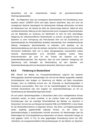 468


Deutschland       und      der      entsprechende           Ausbau     der          grenzüberschreitenden
Übertragungskapazitäten.

514.     Die Möglichkeit, dass sich norwegische Speicherbetreiber ihre Dienstleistung „teuer
bezahlen lassen“ (JOSEPH 2010) wird dabei dadurch beschränkt, dass sich auch die
norwegischen Speicher überwiegend mit intertemporaler Arbitrage refinanzieren und damit
der Börsenpreis bzw. der Spread die Höhe der Gewinnmarge bestimmt. Selbst bei einer
marktbeherrschenden Stellung auf dem Speichermarkt durch norwegische Speicherbetreiber
und der Möglichkeit zur Ausübung von Marktmacht ist nicht mit einer übermäßigen
Steigerung der volkswirtschaftlichen Speicherkosten zu rechnen, da jeglicher Einsatz von
Speichern zu einer Verringerung des Preis-Spreads führt und die Zurückhaltung von
Speicherkapazität die Wirtschaftlichkeit derselben beeinträchtigt. Eine marktbeherrschende
Stellung    norwegischer        Speicherbetreiber     ist   außerdem       nicht      absehbar,      da    die
Speicherdienstleistung noch über die nächsten Jahrzehnte in Konkurrenz zu konventionellen
thermischen Kraftwerken steht und in dieser Übergangsphase voraussichtlich weitere
deutsche      Speicherkapazitäten          (z. B.     AA-CAES)        aufgebaut          werden.         Diese
Konkurrenzsituation      gilt     auch     für      den     Einsatz      der        Speicher       auf    dem
Systemdienstleistungsmarkt. Das Argument, dass bei einer stärkeren Verlagerung der
Speicherung       nach    Norwegen         die      Wertschöpfung     auf       dem         Speicher-     und
Systemdienstleistungsmarkt aus Deutschland abwandert, bleibt davon unberührt.


8.6.3           Förderung in Deutschland
515.     Obwohl    der   Betrieb     von   Pumpspeicherkraftwerken             aufgrund      des    besseren
Wirkungsgrades dauerhaft kostengünstiger sein wird als der Betrieb ausgereifter adiabater
Druckluftspeicher oder Anlagen zur Gewinnung von Methan auf Basis erneuerbarer
Energien, kann es mittelfristig sinnvoll sein, die Potenziale an Speicherkapazitäten in
Deutschland auszuschöpfen. Dies kann mit der Importabhängigkeit, der Wertschöpfung
innerhalb Deutschlands oder dem Angebot von Systemdienstleistungen vor Ort zur
Gewährleistung der Netzstabilität begründet werden.

Ob sich jedoch Speicherkapazitäten in Deutschland allein durch marktgetriebene Anreize
entwickeln werden, ist bisher umstritten. In der Literatur finden sich unterschiedliche
Einschätzungen über die zukünftige Wirtschaftlichkeit des Betriebs von Speichern in
Deutschland. So kommen zum Beispiel die Gutachter R2B und CONSENTEC in einer Studie
für das Wirtschaftsministerium zu folgendem Schluss: „Die Strom- und Regelenergiemärkte
setzen     langfristig   gegebenenfalls          adäquate     Anreize,         um     den      Zubau      von
Speichertechnologien in ausreichendem Ausmaß anzureizen. Ein Marktversagen oder die
Notwendigkeit der Technologieförderung insbesondere von kleinen, dezentralen Anlagen ist
nicht gegeben“ (2010, S. 110). Zu einer gegenteiligen Einschätzung kommt der VDE:
„Rechtliche und energiewirtschaftliche Rahmenbedingungen für den Betrieb von Speichern
 