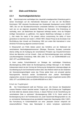 26


2.3            Ziele und Kriterien

2.3.1          Nachhaltigkeitskriterien
22.     Das Konzept einer nachhaltigen bzw. dauerhaft umweltgerechten Entwicklung geht in
seinen Grundzügen auf die internationale Diskussion um das von der Brundtland-
Kommission 1987 skizzierte Grundkonzept des Sustainable Development zurück (WCED
1987). Die von der Brundtland-Kommission entwickelte Definition von Nachhaltigkeit gilt
nach wie vor als allgemein akzeptierte Referenz der Diskussion. Eine Entwicklung ist
nachhaltig, wenn „die Bedürfnisse der Gegenwart befriedigt werden, ohne die Fähigkeit
künftiger Generationen zu gefährden, ihre eigenen Bedürfnisse befriedigen zu können“
(„…that meets the needs of the present without compromising the ability of future
generations to meet their own needs“ s. WCED 1987). Dieses Prinzip ist als Grundsatz 3 der
Rio-Erklärung über Umwelt und Entwicklung 1992 zum ersten Mal international in einer
ähnlichen Formulierung allgemein anerkannt worden.

In Wissenschaft und Politik bleiben jedoch das Verhältnis und der Stellenwert der
verschiedenen Nachhaltigkeitsdimensionen (Ökologie, Ökonomie, Soziales) zueinander
ebenso strittig wie die Auslegung der verschiedenen Prinzipien (vgl. Enquete-Kommission
Schutz des Menschen und der Umwelt – Ziele und Rahmenbedingungen einer nachhaltig
zukunftsverträglichen Entwicklung 1998; SRU 2008, Tz. 1 ff.; von EGAN-KRIEGER et al.
2007; OTT und DÖRING 2004).

In    ihrem   zweiten    Fortschrittsbericht    zur   Strategie   der     nachhaltigen    Entwicklung
(Bundesregierung 2008) leistet die Bundesregierung wichtige Klärungen in der Debatte.
Insbesondere betont sie den Vorrang der Sicherung der ökologischen Lebensgrundlagen als
Grundbedingung für die Erreichbarkeit anderer Ziele. Des Weiteren betont sie den Gedanken
der Generationengerechtigkeit sowie das Prinzip global fairer und prinzipiell gleicher
Nutzungsrechte.      Hierdurch    werden       Grundelemente      einer    „starken   Nachhaltigkeit“
angesprochen, wie sie im wissenschaftlichen Diskurs seit Langem eingefordert werden (SRU
2002; OTT und DÖRING 2004; von EGAN-KRIEGER et al. 2007).


Erhalt der Tragfähigkeit
23.     Der Fortschrittsbericht stellt als Prämisse voran: „Die Grenzen der Belastbarkeit
unseres Planeten müssen beachtet werden.“ Folglich gilt: „Die Erhaltung der Tragfähigkeit
der Erde bildet die absolute äußere Grenze, in diesem Rahmen ist die Verwirklichung der
verschiedenen Ziele zu optimieren“ (Bundesregierung 2008, S. 21). Damit spricht die
Bundesregierung das in der Fachdiskussion als „scale“ bezeichnete Mengenproblem an, die
zu vermeidende Überbeanspruchung grundsätzlich begrenzten Naturkapitals (DALY 2007).
Die Formulierung im Fortschrittsbericht von einer „absoluten Grenze“ entspricht der
wissenschaftlichen      These,   dass    Naturkapital     in   seinen     komplexen      systemischen
 
