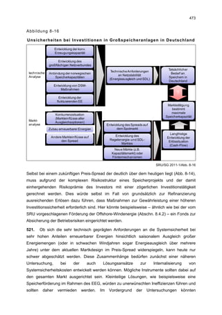473


Abbildung 8-16

Unsicherheiten bei Investitionen in Großspeicheranlagen in Deutschland

                   Entwicklung der konv.
                   Erzeugungskapazität

                    Entwicklung des
              großflächigen Netzverbundes
                                                                                              Tatsächlicher
 technische                                              Technische Anforderungen
              Anbindung der norwegischen                                                        Bedarf an
                                                              an Netzstabilität
 Analyse         Speicherkapazitäten                                                          Speichern in
                                                        (Energieausgleich und SDL)
                                                                                              Deutschland
                   Entwicklung von DSM-
                       Maßnahmen
                                                                                                   ?
                     Entwicklung der
                    fluktuierenden EE
                                                                                             Marktsättigung
                                                                                                bestimmt
                                                                                               maximale
                   Konkurrenzsituation
                                                                                            Speicherkapazität
                   (Markteinflüsse aller
 Markt-
                   Ausgleichsoptionen)
 analyse                                               Entwicklung des Spreads auf
              Zubau erneuerbarer Energien                    dem Spotmarkt
                                                                                               Langfristige
               Andere Markteinflüsse auf                    Entwicklung des
                                                                                             Entwicklung der
                     den Spread                          Regelenergie- und SDL-
                                                                                              Erlössituation
                                                                Marktes
                                                                                              (Cash-Flow)
                                                           Neue Märkte (z.B.
                                                          Kapazitätsmarkt) oder
                                                          Fördermechanismen

                                                                                       SRU/SG 2011-1/Abb. 8-16

Selbst bei einem zukünftigen Preis-Spread der deutlich über dem heutigen liegt (Abb. 8-14),
muss aufgrund der komplexen Risikostruktur eines Speicherprojekts und der damit
einhergehenden Risikoprämie des Investors mit einer zögerlichen Investitionstätigkeit
gerechnet werden. Dies würde selbst im Fall von grundsätzlich zur Refinanzierung
ausreichenden Erlösen dazu führen, dass Maßnahmen zur Gewährleistung einer höheren
Investitionssicherheit erforderlich sind. Hier könnte beispielsweise – ähnlich wie bei der vom
SRU vorgeschlagenen Förderung der Offshore-Windenergie (Abschn. 8.4.2) – ein Fonds zur
Absicherung der Betriebsrisiken eingerichtet werden.

521.      Ob sich die sehr technisch geprägten Anforderungen an die Systemsicherheit bei
sehr hohen Anteilen erneuerbarer Energien hinsichtlich saisonalem Ausgleich großer
Energiemengen (oder in schwachen Windjahren sogar Energieausgleich über mehrere
Jahre) unter dem aktuellen Martkdesign im Preis-Spread widerspiegeln, kann heute nur
schwer abgeschätzt werden. Diese Zusammenhänge bedürfen zunächst einer näheren
Untersuchung,          bei      der        auch    Lösungsansätze            zur      Internalisierung        von
Systemsicherheitskosten entwickelt werden können. Mögliche Instrumente sollten dabei auf
den gesamten Markt ausgerichtet sein. Kleinteilige Lösungen, wie beispielsweise eine
Speicherförderung im Rahmen des EEG, würden zu unerwünschten Ineffizienzen führen und
sollten    daher     vermieden        werden.     Im    Vordergrund       der      Untersuchungen      könnten
 