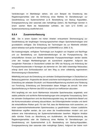 474


Veränderungen      im   Marktdesign   stehen,     wie   zum     Beispiel   die    Erweiterung   des
Regelenergiemarktes oder die Einführung eines Marktes für Dienstleistungen zur
Gewährleistung von Systemsicherheit (z. B. Bereitstellung von Backup Kapazitäten,
Energiespeicherung über saisonale oder mehrjährige Zyklen). Als Nachfrager könnten in
einem    solchen   Markt    die   Netzbetreiber    auftreten,    die   nach      § 13   EnWG    zur
Systemverantwortung verpflichtet sind.


8.6.4         Zusammenfassung
522.    Die in einem System mit hohen Anteilen erneuerbarer Stromerzeugung zur
Gewährleistung der langfristigen Versorgungssicherheit nötigen Speichertechnologien sind
grundsätzlich verfügbar. Die Entwicklung der Technologien bis zur Marktreife erfordert
jedoch teilweise noch große Anstrengungen (LEONHARD et al. 2008, S. 6).

Die kostengünstigste, verfügbare Technologie zum Ausgleich von Angebot und Nachfrage
und zur Bereitstellung von Systemdienstleistungen ist die Pumpspeicherung. Die
wirtschaftlichen Anreize zum Betrieb bestehender Pumpspeicheranlagen werden bereits
unter den heutigen Marktbedingungen als ausreichend angesehen. Aufgrund des
mangelnden Potenzials in Deutschland schätzt der SRU die Nutzung und Anbindung der
Pumpspeicherpotenziale in Norwegen als elementar ein. Der dafür notwendige Netzausbau
erlangt damit eine Schlüsselposition auf dem Weg zu einer vollständig regenerativen
Stromversorgung in Deutschland.

Mittelfristig wird auch die Entwicklung von zentralen Großspeicheranlagen in Deutschland an
Bedeutung gewinnen. Angesichts der derzeit unsicheren technologischen und ökonomischen
Entwicklung der adiabaten Druckluft- und Wasserstoffspeicherung erscheint eine Förderung
von Forschung, Entwicklung und Demonstration dieser Anlagen als sinnvoll. Von einer
Speicherförderung im Rahmen des EEG ist aufgrund von Ineffizienzen abzuraten.

Wird langfristig ein rein durch Marktanreize induzierter Speicherausbau angestrebt, sind
stabile politische und rechtliche Rahmenbedingungen eine zwingende Voraussetzung. Denn
bei zentralen Großspeichern sind die Abschreibungszeiten lang, der tatsächliche Bedarf und
die Konkurrenzsituation schwierig abzuschätzen, die Erlösmöglichkeiten komplex und damit
die wirtschaftlichen Risiken groß. Für den Fall, dass die Marktanreize nicht ausreichen, um
einen systemsicherheitsrelevanten Speicherausbau zu gewährleisten, müssen zusätzliche
Maßnahmen ergriffen werden, die zum einen die Investitionsrisiken mindern und zum
anderen eine Internalisierung der Systemsicherheitskosten bewirken. Mögliche Ansätze
dafür könnten Fonds zur Absicherung von Ausfallrisiken, die Weiterentwicklung des
Regelenergiemarktes oder die Etablierung eines Marktes für Dienstleistungen zur
Gewährleistung von Systemsicherheit (z. B. Bereitstellung von Backup-Kapazitäten,
Energiespeicherung über saisonale oder mehrjährige Zyklen). Aufgrund der bisher noch
 