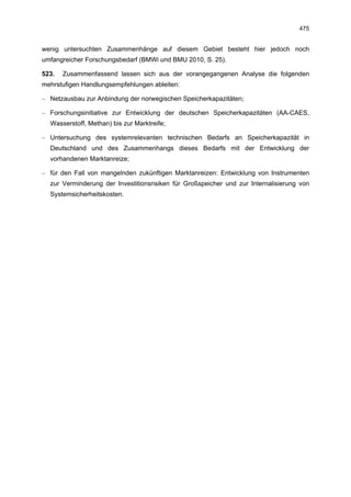 475


wenig untersuchten Zusammenhänge auf diesem Gebiet besteht hier jedoch noch
umfangreicher Forschungsbedarf (BMWi und BMU 2010, S. 25).

523.   Zusammenfassend lassen sich aus der vorangegangenen Analyse die folgenden
mehrstufigen Handlungsempfehlungen ableiten:

– Netzausbau zur Anbindung der norwegischen Speicherkapazitäten;

– Forschungsinitiative zur Entwicklung der deutschen Speicherkapazitäten (AA-CAES,
  Wasserstoff, Methan) bis zur Marktreife;

– Untersuchung des systemrelevanten technischen Bedarfs an Speicherkapazität in
  Deutschland und des Zusammenhangs dieses Bedarfs mit der Entwicklung der
  vorhandenen Marktanreize;

– für den Fall von mangelnden zukünftigen Marktanreizen: Entwicklung von Instrumenten
  zur Verminderung der Investitionsrisiken für Großspeicher und zur Internalisierung von
  Systemsicherheitskosten.
 