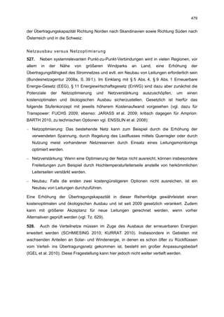 479


der Übertragungskapazität Richtung Norden nach Skandinavien sowie Richtung Süden nach
Österreich und in die Schweiz.


Netzausbau versus Netzoptimierung
527.    Neben systemrelevanten Punkt-zu-Punkt-Verbindungen wird in vielen Regionen, vor
allem   in   der   Nähe   von    größeren     Windparks   an    Land,   eine   Erhöhung     der
Übertragungsfähigkeit des Stromnetzes und evtl. ein Neubau von Leitungen erforderlich sein
(Bundesnetzagentur 2008a, S. 39 f.). Im Einklang mit § 5 Abs. 4, § 9 Abs. 1 Erneuerbare
Energie-Gesetz (EEG), § 11 Energiewirtschaftsgesetz (EnWG) sind dazu aber zunächst die
Potenziale   der   Netzoptimierung    und     Netzverstärkung   auszuschöpfen,     um     einen
kostenoptimalen und ökologischen Ausbau sicherzustellen. Gesetzlich ist hierfür das
folgende Stufenkonzept mit jeweils höherem Kostenaufwand vorgesehen (vgl. dazu für
Transpower: FUCHS 2009; ebenso: JARASS et al. 2009; kritisch dagegen für Amprion:
BARTH 2010, zu technischen Optionen vgl. ENSSLIN et al. 2008):

– Netzoptimierung: Das bestehende Netz kann zum Beispiel durch die Erhöhung der
  verwendeten Spannung, durch Regelung des Lastflusses mittels Querregler oder durch
  Nutzung meist vorhandener Netzreserven durch Einsatz eines Leitungsmonitorings
  optimiert werden.

– Netzverstärkung: Wenn eine Optimierung der Netze nicht ausreicht, können insbesondere
  Freileitungen zum Beispiel durch Hochtemperaturleiterseile anstelle von herkömmlichen
  Leiterseilen verstärkt werden.

– Neubau: Falls die ersten zwei kostengünstigeren Optionen nicht ausreichen, ist ein
  Neubau von Leitungen durchzuführen.

Eine Erhöhung der Übertragungskapazität in dieser Reihenfolge gewährleistet einen
kostenoptimalen und ökologischen Ausbau und ist seit 2009 gesetzlich verankert. Zudem
kann mit größerer Akzeptanz für neue Leitungen gerechnet werden, wenn vorher
Alternativen geprüft werden (vgl. Tz. 629).

528.    Auch die Verteilnetze müssen im Zuge des Ausbaus der erneuerbaren Energien
erweitert werden (SCHMIESING 2010; KURRAT 2010). Insbesondere in Gebieten mit
wachsenden Anteilen an Solar- und Windenergie, in denen es schon öfter zu Rückflüssen
vom Verteil- ins Übertragungsnetz gekommen ist, besteht ein großer Anpassungsbedarf
(IGEL et al. 2010). Diese Fragestellung kann hier jedoch nicht weiter vertieft werden.
 