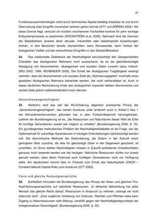 27


Funktionszusammenhängen nicht durch technisches Kapital beliebig ersetzbar ist und durch
Übernutzung oder Eingriffe irreversibel verloren gehen könnte (OTT und DÖRING 2004). Wo
diese Grenze liegt, versucht ein kürzlich erschienener Fachartikel konkret für zehn wichtige
Erdsystemprozesse zu bestimmen (ROCKSTRÖM et al. 2009). Demnach sind die Grenzen
der Belastbarkeit, jenseits derer abrupte, irreversible oder katastrophale Auswirkungen
drohen, in drei Bereichen bereits überschritten: beim Klimawandel, beim Verlust der
biologischen Vielfalt und bei menschlichen Eingriffen in den Stickstoffkreislauf.

24.    Das traditionelle Zieldreieck der Nachhaltigkeit berücksichtigt den übergeordneten
Charakter des ökologischen Rahmens nicht ausreichend, da es die gleichberechtigte
Abwägung von ökonomischen, ökologischen und sozialen Zielen vorsieht (dazu kritisch:
SRU 2002; 1994; REHBINDER 2009). Der Erhalt der ökologischen Tragfähigkeit verlangt
vielmehr, dass die ökonomischen und sozialen Ziele als „Optimierungsgebot“ innerhalb eines
gesetzten ökologischen Rahmens betrachtet werden, der nicht verhandelbar ist. Auch in
dieser deutlichen Nachordnung hinter den ökologischen Imperativ bleiben ökonomische und
soziale Ziele jedoch selbstverständlich hoch relevant.


Generationengerechtigkeit
25.    Weiterhin wird das seit der Rio-Erklärung allgemein anerkannte Prinzip der
„Generationengerechtigkeit“, das seinen Ausdruck unter anderem auch in Artikel 3 Abs. 1
der Klimarahmenkonvention gefunden hat, in dem Fortschrittsbericht hervorgehoben.
Leitlinie der Bundesregierung ist es, „die Ressourcen und Naturräume dieser Welt als Erbe
für künftige Generationen soweit wie möglich zu erhalten“ (Bundesregierung 2008, S. 19).
Ein grundlegendes methodisches Problem der Nachhaltigkeitsdebatte ist die Frage, wie der
Optionserhalt für zukünftige Generationen in heutigen Entscheidungen berücksichtigt werden
soll. Die ökonomische Methode der Diskontierung, die Gütern in der Zukunft einen
geringeren Wert zuordnet, als dies für gleichartige Güter in der Gegenwart geschieht, ist
umstritten. Im Sinne starker Nachhaltigkeit müssen in Zukunft auftretende Umweltschäden
genauso hoch bewertet werden wie die heutigen. Natürliche Ressourcen dürfen nur soweit
genutzt werden, dass deren Potenzial auch künftigen Generationen noch zur Verfügung
steht. Am deutlichsten kommt dies im Postulat zum Erhalt des Naturkapitals (CNCR –
Constant Natural Capital Rule) zum Ausdruck (OTT 2009).


Faire und gleiche Nutzungsansprüche
26.    Schließlich formuliert die Bundesregierung das Prinzip der fairen und gleichen Pro-
Kopf-Nutzungsansprüche auf natürliche Ressourcen: „In ethischer Betrachtung hat jeder
Mensch das gleiche Recht darauf, Ressourcen in Anspruch zu nehmen, solange sie nicht
übernutzt sind“; „Eine ungleiche Verteilung von Chancen, Rechten und Pflichten etwa beim
Zugang zu Naturressourcen oder Bildung, verstößt gegen den Nachhaltigkeitsgrundsatz der
intragenerativen Gerechtigkeit“ (Bundesregierung 2008, S. 20).
 