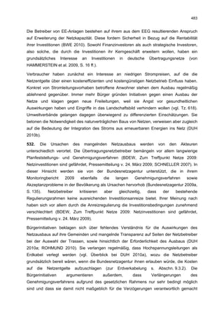483


Die Betreiber von EE-Anlagen bestehen auf ihrem aus dem EEG resultierenden Anspruch
auf Erweiterung der Netzkapazität. Diese fordern Sicherheit in Bezug auf die Rentabilität
ihrer Investitionen (BWE 2010). Sowohl Finanzinvestoren als auch strategische Investoren,
also solche, die durch die Investitionen ihr Kerngeschäft erweitern wollen, haben ein
grundsätzliches     Interesse       an   Investitionen    in   deutsche   Übertragungsnetze         (von
HAMMERSTEIN et al. 2009, S. 16 ff.).

Verbraucher haben zunächst ein Interesse an niedrigen Strompreisen, auf die die
Netzentgelte über einen kosteneffizienten und kostengünstigen Netzbetrieb Einfluss haben.
Konkret von Stromleitungsvorhaben betroffene Anwohner stehen dem Ausbau regelmäßig
ablehnend gegenüber. Immer mehr Bürger gründen Initiativen gegen einen Ausbau der
Netze und klagen gegen neue Freileitungen, weil sie Angst vor gesundheitlichen
Auswirkungen haben und Eingriffe in das Landschaftsbild verhindern wollen (vgl. Tz. 618).
Umweltverbände gelangen dagegen überwiegend zu differenzierten Einschätzungen. Sie
betonen die Notwendigkeit des naturverträglichen Baus von Netzen, verweisen aber zugleich
auf die Bedeutung der Integration des Stroms aus erneuerbaren Energien ins Netz (DUH
2010b).

532.    Die    Ursachen       des    mangelnden       Netzausbaus     werden     von     den   Akteuren
unterschiedlich verortet. Die Übertragungsnetzbetreiber bemängeln vor allem langwierige
Planfeststellungs- und Genehmigungsverfahren (BDEW, Zum Treffpunkt Netze 2009:
Netzinvestitionen sind gefährdet, Pressemitteilung v. 24. März 2009; SCHNELLER 2007). In
dieser Hinsicht werden sie von der Bundesnetzagentur unterstützt, die in ihrem
Monitoringbericht      2009         ebenfalls   die      langen    Genehmigungsverfahren           sowie
Akzeptanzprobleme in der Bevölkerung als Ursachen hervorhob (Bundesnetzagentur 2009a,
S. 135).      Netzbetreiber     kritisieren     aber      gleichzeitig,   dass     der     bestehende
Regulierungsrahmen keine ausreichenden Investitionsanreize bietet. Ihrer Meinung nach
haben sich vor allem durch die Anreizregulierung die Investitionsbedingungen zunehmend
verschlechtert (BDEW, Zum Treffpunkt Netze 2009: Netzinvestitionen sind gefährdet,
Pressemitteilung v. 24. März 2009).

Bürgerinitiativen beklagen sich über fehlendes Verständnis für die Auswirkungen des
Netzausbaus auf ihre Gemeinden und mangelnde Transparenz auf Seiten der Netzbetreiber
bei der Auswahl der Trassen, sowie hinsichtlich der Erforderlichkeit des Ausbaus (DUH
2010a; ROHMUND 2010). Sie verlangen regelmäßig, dass Hochspannungsleitungen als
Erdkabel verlegt werden (vgl. Überblick bei DUH 2010a), wozu die Netzbetreiber
grundsätzlich bereit wären, wenn die Bundesnetzagentur ihnen erlauben würde, die Kosten
auf    die    Netzentgelte    aufzuschlagen      (zur    Erdverkabelung    s.    Abschn. 9.3.2).     Die
Bürgerinitiativen      argumentieren            außerdem,         dass     Verlängerungen           des
Genehmigungsverfahrens aufgrund des gesetzlichen Rahmens nur sehr bedingt möglich
sind und dass sie damit nicht maßgeblich für die Verzögerungen verantwortlich gemacht
 