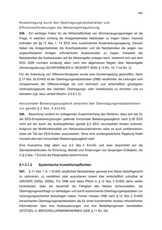 487


Kostentragung durch den Übertragungsnetzbetreiber und
Effizienzanforderungen der Netzentgeltregulierung
539.   Ein wichtiger Faktor für die Wirtschaftlichkeit von Stromerzeugungsanlagen ist die
Frage, in welchem Umfang die Anlagenbetreiber Netzkosten zu tragen haben. Insoweit
enthalten die §§ 13 Abs. 1, 14 EEG eine ausdrückliche Kostenteilungsregelung. Danach
haben die Anlagenbetreiber die Anschlusskosten und die Netzbetreiber die wegen neu
angeschlossener      Anlagen    erforderlichen    Ausbaukosten     zu   tragen.   Inwieweit    der
Netzbetreiber die Ausbaukosten auf die Netzentgelte umlegen kann, bestimmt sich seit dem
EEG 2009 nunmehr eindeutig allein nach den allgemeinen Regeln über Netzentgelte
(Anreizregulierung) (SCHÄFERMEIER in: RESHÖFT 2009, § 14 Rn. 10, 7 mit Rn. 2).

Für die Anbindung von Offshore-Windparks wurde eine Sonderregelung geschaffen. Nach
§ 17 Abs. 2a EnWG ist der Übertragungsnetzbetreiber (ÜNB) verpflichtet, die Leitungen vom
Umspannwerk der Offshore-Anlage bis zum technisch und wirtschaftlich günstigsten
Verknüpfungspunkt des nächsten Übertragungs- oder Verteilnetzes zu errichten und zu
betreiben (vgl. dazu vertieft Abschn. 9.2.6.1.3).


Horizontaler Belastungsausgleich zwischen den Übertragungsnetzbetreibern
nur gemäß § 2 Abs. 4 EnLAG
540.   Beachtung verdient im vorliegenden Zusammenhang des Weiteren, dass sich der für
die EEG-Einspeisevergütungen geltende horizontale Belastungsausgleich nach § 36 EEG
nicht auf die durch die Ausbaupflichten gemäß § 9 EEG verursachten Kosten erstreckt.
Aufgrund der Multifunktionalität von Netzausbaumaßnahmen wäre es auch problematisch,
diese als Teil der EEG-Kosten auszuweisen. Ohne eine sondergesetzliche Regelung findet
insoweit also kein horizontaler Belastungsausgleich statt.

Eine Ausnahme folgt allein aus § 2 Abs. 4 EnLAG und zwar beschränkt auf die
Standardmehrkosten für Errichtung, Betrieb und Änderungen von denjenigen Erdkabeln, die
in § 2 Abs. 1 EnLAG als Pilotprojekte bestimmt sind.


9.1.3.1.2        Systemische Investitionspflichten

541.   § 11 Abs. 1 S. 1 EnWG verpflichtet Netzbetreiber generell ihre Netze bedarfsgerecht
zu optimieren, zu verstärken oder auszubauen soweit dies wirtschaftlich zumutbar ist
(SÄCKER 2009a; 2009b). Für ÜNB wird diese Pflicht in § 12 Abs. 3 EnWG dahin weiter
konkretisiert,   dass   sie   dauerhaft   die    Fähigkeit   des   Netzes   sicherzustellen,   die
Übertragungsnachfrage zu befriedigen und durch ausreichende Übertragungskapazitäten zur
Versorgungssicherheit beizutragen haben. Ferner müssen ÜNB nach § 12 Abs. 2 EnWG
benachbarten Übertragungsnetzbetreibern die für einen koordinierten Ausbau erforderlichen
Informationen über ihre Ausbauplanungen und ihre Bedarfsprognosen bereitstellen
(STÖTZEL in: BRITZ/HELLERMANN/HERMES 2008, § 11 Rn. 28).
 