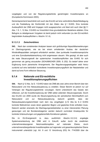 489


vorgelegten    und   von    der     Regulierungsbehörde         genehmigten        Investitionsplans   an
(Europäische Kommission 2003).

Dementsprechend beschränkt sich auch das EnLAG auf eine verbindliche Bedarfsfestlegung
und die Feststellung der Konformität mit den Zielen des § 1 EnWG. Eine konkrete
Ausbaupflicht der ÜNB wird hingegen nicht ausgesprochen und lässt sich auch über §§ 11
Abs. 1 S. 1, 12 Abs. 3 EnWG nur hinsichtlich ihres grundsätzlichen Bestehens ableiten. Eine
Befugnis zu detailgenauen Vorgaben ist damit jedoch nicht verbunden (zu den EU-rechtlich
begründeten Ausbaupflichten s. Abschn. 9.1.4).


9.1.3.1.3      Zwischenbilanz

543.     Nach den vorstehenden Analysen lassen sich großräumige Kapazitätserweiterungen
im     Übertragungsnetz,    wie     sie    bei    einem     anhaltenden        Ausbau   der    deutschen
Windkraftkapazitäten zwingend erforderlich werden, über punktuelle Investitionsansprüche
und eine Zumutbarkeitsbetrachtung nicht angemessen steuern. Wie gezeigt, ist aber auch
die reale Steuerungskraft der systemischen Investitionspflichten des EnWG für sich
genommen als gering einzustufen (SCHUMACHER 2009, S. 252). Es bedarf daher einer
Ergänzung durch planerische Arrangements. Der Regulierungsgesetzgeber setzt hierzu
zunächst auf eine behördlich kontrollierte Investitionsplanungspflicht der Netzbetreiber und
damit auf eine Form reflexiver Steuerung.


9.1.4          Nationale und EU-rechtliche
               Investitionsplanungspflichten
544.     Nach § 12 Abs. 3a S. 1 EnWG haben die ÜNB alle zwei Jahre einen Bericht über den
Netzzustand und ihre Netzausbauplanung zu erstellen. Dieser Bericht ist jedoch nur auf
Verlangen der Regulierungsbehörde vorzulegen. Damit unterstreicht das Gesetz den
reflexiven, auf die Investitionsplanung der ÜNB selbst zielenden Steuerungsansatz. Durch
das EnLAG von 2009 wurde die Steuerungswirkung der periodischen Berichtspflicht zum
Netzzustand      und       zur      Netzausbauplanung           dadurch         gestärkt,     dass     der
Netzausbauplanungsberichtsteil nach dem neu eingefügten § 12 Abs. 3a S. 2 EnWG
konkrete Maßnahmen sowie deren geplanten Beginn und geplantes Ende enthalten muss.
Dadurch werden einerseits die Übertragungsnetzbetreiber zu einer intensivierten Planung
gezwungen und der Bundesnetzagentur werden dadurch zumindest Ansatzpunkte für
konkrete Untersuchungen und gegebenenfalls Korrekturen geboten.

Die     im    EU-Energierecht        (s.     dazu        ausführlich     Abschn. 6.2.2.4)      angelegte
Systemverantwortung        der    ÜNB      wird     in    Zukunft,     außer    durch   die    erwähnten
unternehmensbezogenen             Netzinvestitionspläne        auf      nationaler      Ebene,       durch
unternehmensübergreifende Investitionspläne auf regionaler und gesamteuropäischer Ebene
instrumentell unterstützt (vgl. Art. 8 und 12 Verordnung (EG) Nr. 714/2009 über die
 