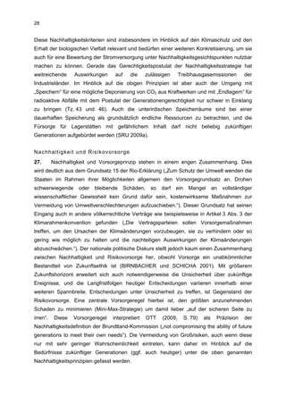 28


Diese Nachhaltigkeitskriterien sind insbesondere im Hinblick auf den Klimaschutz und den
Erhalt der biologischen Vielfalt relevant und bedürfen einer weiteren Konkretisierung, um sie
auch für eine Bewertung der Stromversorgung unter Nachhaltigkeitsgesichtspunkten nutzbar
machen zu können. Gerade das Gerechtigkeitspostulat der Nachhaltigkeitsstrategie hat
weitreichende      Auswirkungen     auf     die    zulässigen       Treibhausgasemissionen           der
Industrieländer. Im Hinblick auf die obigen Prinzipien ist aber auch der Umgang mit
„Speichern“ für eine mögliche Deponierung von CO2 aus Kraftwerken und mit „Endlagern“ für
radioaktive Abfälle mit dem Postulat der Generationengerechtigkeit nur schwer in Einklang
zu bringen (Tz. 43 und 46). Auch die unterirdischen Speicherräume sind bei einer
dauerhaften Speicherung als grundsätzlich endliche Ressourcen zu betrachten, und die
Fürsorge für Lagerstätten mit gefährlichem Inhalt darf nicht beliebig zukünftigen
Generationen aufgebürdet werden (SRU 2009a).


Nachhaltigkeit und Risikovorsorge
27.       Nachhaltigkeit und Vorsorgeprinzip stehen in einem engen Zusammenhang. Dies
wird deutlich aus dem Grundsatz 15 der Rio-Erklärung („Zum Schutz der Umwelt wenden die
Staaten im Rahmen ihrer Möglichkeiten allgemein den Vorsorgegrundsatz an. Drohen
schwerwiegende       oder   bleibende     Schäden,    so   darf   ein     Mangel       an   vollständiger
wissenschaftlicher Gewissheit kein Grund dafür sein, kostenwirksame Maßnahmen zur
Vermeidung von Umweltverschlechterungen aufzuschieben.“). Dieser Grundsatz hat seinen
Eingang auch in andere völkerrechtliche Verträge wie beispielsweise in Artikel 3 Abs. 3 der
Klimarahmenkonvention gefunden („Die Vertragsparteien sollen Vorsorgemaßnahmen
treffen, um den Ursachen der Klimaänderungen vorzubeugen, sie zu verhindern oder so
gering wie möglich zu halten und die nachteiligen Auswirkungen der Klimaänderungen
abzuschwächen.“). Der nationale politische Diskurs stellt jedoch kaum einen Zusammenhang
zwischen Nachhaltigkeit und Risikovorsorge her, obwohl Vorsorge ein unabkömmlicher
Bestandteil von Zukunftsethik ist (BIRNBACHER und SCHICHA 2001). Mit größerem
Zukunftshorizont erweitert sich auch notwendigerweise die Unsicherheit über zukünftige
Ereignisse, und die Langfristfolgen heutiger Entscheidungen variieren innerhalb einer
weiteren Spannbreite. Entscheidungen unter Unsicherheit zu treffen, ist Gegenstand der
Risikovorsorge. Eine zentrale Vorsorgeregel hierbei ist, den größten anzunehmenden
Schaden zu minimieren (Mini-Max-Strategie) um damit lieber „auf der sicheren Seite zu
irren“.    Diese   Vorsorgeregel   interpretiert     OTT   (2009,       S. 79)   als    Präzision    der
Nachhaltigkeitsdefinition der Brundtland-Kommission („not compromising the ability of future
generations to meet their own needs“). Die Vermeidung von Großrisiken, auch wenn diese
nur mit sehr geringer Wahrscheinlichkeit eintreten, kann daher im Hinblick auf die
Bedürfnisse zukünftiger Generationen (ggf. auch heutiger) unter die oben genannten
Nachhaltigkeitsprinzipien gefasst werden.
 