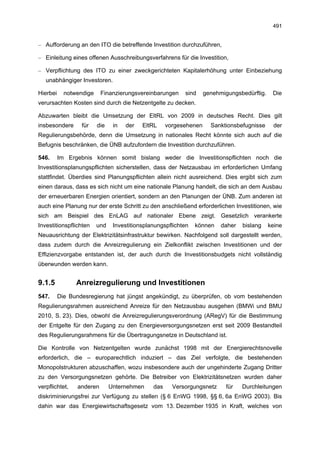 491


– Aufforderung an den ITO die betreffende Investition durchzuführen,

– Einleitung eines offenen Ausschreibungsverfahrens für die Investition,

– Verpflichtung des ITO zu einer zweckgerichteten Kapitalerhöhung unter Einbeziehung
   unabhängiger Investoren.

Hierbei     notwendige    Finanzierungsvereinbarungen      sind     genehmigungsbedürftig.    Die
verursachten Kosten sind durch die Netzentgelte zu decken.

Abzuwarten bleibt die Umsetzung der EltRL von 2009 in deutsches Recht. Dies gilt
insbesondere      für    die    in   der   EltRL     vorgesehenen     Sanktionsbefugnisse     der
Regulierungsbehörde, denn die Umsetzung in nationales Recht könnte sich auch auf die
Befugnis beschränken, die ÜNB aufzufordern die Investition durchzuführen.

546.      Im Ergebnis können somit bislang weder die Investitionspflichten noch die
Investitionsplanungspflichten sicherstellen, dass der Netzausbau im erforderlichen Umfang
stattfindet. Überdies sind Planungspflichten allein nicht ausreichend. Dies ergibt sich zum
einen daraus, dass es sich nicht um eine nationale Planung handelt, die sich an dem Ausbau
der erneuerbaren Energien orientiert, sondern an den Planungen der ÜNB. Zum anderen ist
auch eine Planung nur der erste Schritt zu den anschließend erforderlichen Investitionen, wie
sich am Beispiel des EnLAG auf nationaler Ebene zeigt. Gesetzlich verankerte
Investitionspflichten    und    Investitionsplanungspflichten   können    daher   bislang    keine
Neuausrichtung der Elektrizitätsinfrastruktur bewirken. Nachfolgend soll dargestellt werden,
dass zudem durch die Anreizregulierung ein Zielkonflikt zwischen Investitionen und der
Effizienzvorgabe entstanden ist, der auch durch die Investitionsbudgets nicht vollständig
überwunden werden kann.


9.1.5           Anreizregulierung und Investitionen
547.      Die Bundesregierung hat jüngst angekündigt, zu überprüfen, ob vom bestehenden
Regulierungsrahmen ausreichend Anreize für den Netzausbau ausgehen (BMWi und BMU
2010, S. 23). Dies, obwohl die Anreizregulierungsverordnung (ARegV) für die Bestimmung
der Entgelte für den Zugang zu den Energieversorgungsnetzen erst seit 2009 Bestandteil
des Regulierungsrahmens für die Übertragungsnetze in Deutschland ist.

Die Kontrolle von Netzentgelten wurde zunächst 1998 mit der Energierechtsnovelle
erforderlich, die – europarechtlich induziert – das Ziel verfolgte, die bestehenden
Monopolstrukturen abzuschaffen, wozu insbesondere auch der ungehinderte Zugang Dritter
zu den Versorgungsnetzen gehörte. Die Betreiber von Elektrizitätsnetzen wurden daher
verpflichtet,   anderen        Unternehmen     das     Versorgungsnetz      für   Durchleitungen
diskriminierungsfrei zur Verfügung zu stellen (§ 6 EnWG 1998, §§ 6, 6a EnWG 2003). Bis
dahin war das Energiewirtschaftsgesetz vom 13. Dezember 1935 in Kraft, welches von
 