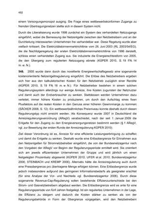 492


einem Versorgungsmonopol ausging. Die Frage eines wettbewerbskonformen Zugangs zu
fremden Übertragungsnetzen stellte sich in diesem System nicht.

Durch die Liberalisierung wurde 1998 zunächst ein System des verhandelten Netzzugangs
eingeführt, wobei die Bemessung der Netzentgelte zwischen den Netzbetreibern und an der
Durchleitung interessierten Unternehmen frei verhandelbar war. Diese Regelung wurde aber
vielfach kritisiert. Die Elektrizitätsbinnenmarktrichtlinie vom 26. Juni 2003 (RL 2003/54/EG),
die die Nachfolgeregelung der ersten Elektrizitätsbinnenmarktrichtlinie von 1996 darstellt,
schloss einen verhandelten Zugang aus. Sie induzierte die Energierechtsreform von 2005,
die den Übergang zum regulierten Netzzugang ebnete (KÜPER 2010, S. 19 FN. 14
m. w. N.).

548.   2005 wurde dann durch das novellierte Energiewirtschaftsgesetz eine sogenannte
kostenorientierte Netzentgeltregulierung eingeführt. Die Erlöse des Netzbetreibers ergeben
sich hier aus den kalkulatorischen Kosten für den Netzbetrieb zuzüglich einer Rendite
(KÜPER 2010, S. 19 FN. 16 m. w. N.). Für Netzbetreiber bestehen in einem solchen
Regulierungssystem allerdings nur wenige Anreize, ihre Kosten zugunsten der Netznutzer
und damit auch der Endverbraucher zu senken. Stattdessen werden Unternehmen dazu
verleitet, immer höhere Kosten zu produzieren, um durch den Aufschlag eines fixen
Plusfaktors auf die realen Kosten in den Genuss einer höheren Gewinnmarge zu kommen
(SÄCKER 2008, S. 12). Ein wettbewerbsähnliches Preisniveau konnte deshalb durch diesen
Regulierungstyp nicht erreicht werden. Als Konsequenz wurde 2007 in Deutschland die
Anreizregulierungsverordnung (ARegV) verabschiedet, nach der seit 1. Januar 2009 die
Entgelte für den Zugang zu den Energieversorgungsnetzen bestimmt werden (§ 1 ARegV,
vgl. zur Bewertung der ersten Runde der Anreizregulierung KÜPER 2010).

Ziel dieser Verordnung ist es, Anreize für eine effiziente Leistungserbringung zu schaffen
und damit die Entgelte zu senken. Deshalb wurde eine Erlösobergrenze für Einnahmen aus
den Netzentgelten für Stromnetzbetreiber eingeführt, die von der Bundesnetzagentur nach
den Vorgaben der ARegV vor Beginn der Regulierungsperiode ermittelt wird. Sie orientiert
sich am jeweils effizientesten Unternehmen der Gruppe und wird jährlich um einen
festgelegten Prozentsatz abgesenkt (KÜPER 2010; UFER et al. 2010; Bundesnetzagentur
2006; STEINBACH und KREMP 2006). Alternativ hätte die Anreizregulierung auch durch
eine Preisobergrenze pro übertragene Menge erfolgen können. Eine Erlösobergrenze wurde
jedoch insbesondere aufgrund des geringeren Informationsbedarfs als geeigneter erachtet
(für eine Analyse der Vor- und Nachteile vgl. Bundesnetzagentur 2006). Durch diese
sogenannte Revenue-Cap-Regulierung sollen bestehende Effizienzunterschiede bei den
Strom- und Gasnetzbetreibern abgebaut werden. Die Erlösobergrenze wird ex ante für eine
Regulierungsperiode von fünf Jahren festgelegt. Ist ein reguliertes Unternehmen in der Lage,
die Effizienz zu steigern und dadurch die Kosten stärker zu senken als von der
Regulierungsbehörde in Form der Obergrenze vorgegeben, wird den Netzbetreibern
 