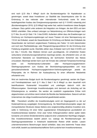 495


sind nach § 23 Abs. 1 ARegV durch die Bundesnetzagentur für Kapitalkosten zu
genehmigen, soweit diese Investitionen zur Stabilität des Gesamtsystems oder für die
Einbindung    in     das   nationale    oder   internationale   Verbundnetz   sowie    für     einen
bedarfsgerechten Ausbau des Energieversorgungsnetzes nach § 11 EnWG notwendig sind
(Bundesnetzagentur 2010). § 23 ARegV legt weiter fest, welche Investitionen diese Budgets
umfassen. Dazu gehört unter anderem die Integration von Anlagen, die dem EEG und dem
KWKG unterfallen. Dies umfasst Leitungen zur Netzanbindung von Offshore-Anlagen nach
§ 17 Abs. 2a und § 4 Satz 1 Nr. 3 des EnWG. Außerdem zählen dazu die Erweiterungen zur
Errichtung von Hochspannungsleitungen auf neuen Trassen mit einer Nennspannung von
110 kV als Erdkabel, soweit die Gesamtkosten für Errichtung und Betrieb des Erdkabels die
Gesamtkosten der technisch vergleichbaren Freileitung den Faktor 1,6 nicht überschreiten
und noch kein Planfeststellungs- oder Plangenehmigungsverfahren für die Errichtung einer
Freileitung eingeleitet wurde. Ebenfalls zählen dazu Erdkabel nach § 43 Satz 3 EnWG und
§ 2 Abs. 1 EnLAG. Des Weiteren können auch grundlegende, mit erheblichen Kosten
verbundene Umstrukturierungsmaßnahmen beantragt werden, die erforderlich sind, um die
technischen Standards zur Gewährleistung der technischen Sicherheit des Netzes
umzusetzen. Beantragt werden kann auch der Einsatz des Leiterseil-Temperaturmonitorings
sowie       von       Hochtemperatur-Leiterseilen           oder     Hochspannungsgleichstrom-
Übertragungssystemen        zum     Ausbau     der    Stromübertragungskapazitäten     und     neue
grenzüberschreitende        Hochspannungsgleichstrom-Verbindungsleitungen            jeweils     als
Pilotprojekte, die im Rahmen der Ausbauplanung für einen effizienten Netzbetrieb
erforderlich sind.

Wird ein bestimmtes Budget durch die Bundesnetzagentur genehmigt, werden die Eigen-
und Fremdkapitalzinsen nach § 11 Abs. 2 Satz 1 Nr. 6 ARegV zu dem dauerhaft nicht
beeinflussbaren      Kostenanteil      hinzuaddiert   und    unterliegen   dadurch    nicht      den
Effizienzvorgaben. Genehmigte Investitionsbudgets sind demnach als Aufschlag auf die
Erlösobergrenze zu verstehen. Sie werden als zusätzlich zugestandene Erlöse nicht
abgeschmolzen und erhöhen damit indirekt die Rendite des Netzbetreibers. Dadurch soll den
Unternehmen die nötige Investitionssicherheit gewährleistet werden.

553.    Theoretisch schaffen die Investitionsbudgets somit ein Gegengewicht zu der auf
Kostenoptimierung ausgelegten Anreizregulierung. Da Netzinfrastrukturprojekte wegen der
monopolistischen Strukturen dieses Sektors eine vergleichsmäßig attraktive Investition sind,
sollte in Verbindung mit einer höher zugestandenen Erlösobergrenze grundsätzlich ein
Investitionsinteresse bestehen. Einer zwar hohen Anfangsinvestition stehen später relativ
konstante und sichere Dividendenströme aufgrund einer unelastischen Nachfrage entgegen.
Das Investitionsinteresse besteht jedoch nur, solange die Renditeerwartungen der
Übertragungsnetzbetreiber in Anbetracht bestehender Risiken erfüllt werden. Lassen
unternehmensinterne Berechnungen darauf schließen, dass eine bestimmte Trasse diese
nicht erfüllt, besteht aus betriebswirtschaftlicher Sicht zunächst kein Investitionsinteresse.
 