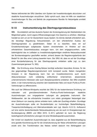 498


Netzes befürwortet der SRU überdies vom System der Investitionsbudgets abzurücken und
staatliche Ausschreibungen einzuführen. Dafür spricht auch, dass mit Hilfe von staatlichen
Ausschreibungen für Bau und Betrieb die angemessene Rendite für Netzentgelte ermittelt
werden würde.


9.1.6             Instrumentierung des Übertragungsnetzausbaus
555.    Grundsätzlich soll das deutsche System der Anreizregulierung den Netzbetreibern die
Möglichkeit geben, durch eigene Effizienzsteigerungen ihre Gewinne zu erhöhen. Allerdings
handelt es sich um ein für Deutschland neues System. Es könnte deshalb erforderlich sein,
die    derzeitige    Regulierung        fortzuentwickeln,     um      den    erforderlichen    Ausbau       der
Übertragungsnetze          zu      gewährleisten.   Dabei      ist     zu    beachten,      dass    ein     auf
Einzelentscheidungen            aufgebautes    System       Unsicherheiten       im      Hinblick   auf    den
erforderlichen Gesamtnetzausbau erzeugen kann. Um dem entgegenzuwirken, sollte
baldmöglichst das im Leitfaden zu Investitionsbudgetanträgen erwähnte Netzausbaumodell
der Bundesnetzagentur geschaffen werden, anhand dessen die Regulierungsbehörde den
Bedarf für den Bau einer Leitung bewerten kann. Der SRU rät, dass es auf der Grundlage
einer Bundesfachplanung für das Übertragungsnetz entstehen sollte (vgl. zu dem
Zusammenspiel genauer Tz. 583).

556.    Die Errichtung eines Overlay-Netzes benötigt außerdem besondere Anreize, für die
das gegenwärtige Regulierungsinstrument nicht konzipiert wurde. Neben mangelnden
Anreizen     in     der    Regulierung      kann    hier     ein     Investitionshemmnis        auch      durch
Akteursinteressen          nicht      vollständig    entflochtener          Unternehmen,       abweichende
unternehmerische Interessen oder auch Akzeptanzprobleme entstehen. Der SRU empfiehlt
daher, in der Instrumentierung zwischen dem bestehenden Netz und neuen Punkt-zu-Punkt-
Verbindungen zu differenzieren.

Wie auch bei Offshore-Windparks erachtet der SRU für die kostenintensive Errichtung von
nationalen        und      grenzüberschreitenden            Punkt-zu-Punkt-Verbindungen             staatliche
Ausschreibungen           von    vorgegebenen       Leitungen        als    geeignetes     Instrument.     Der
Wettbewerber, der die erforderliche Investition zum relativ günstigsten Netzentgelt über
einen Zeitraum von zwanzig Jahren anbieten kann, sollte den Zuschlag erhalten. Grundlage
der Ausschreibungen sollte ein Bundesfachplan zur hochstufigen Bedarfsfestlegung,
Trassenkorridorfestlegung und Alternativendebatte sein (vgl. Abschn. 9.2.2.3). Aufbauend
auf eine solche deutschlandweite Netzausbauplanung wie sie auch im Energiekonzept der
Bundesregierung (BMWi und BMU 2010, S. 20 f.) gefordert ist, kann die Regierung
bedarfsgerecht erforderliche Leitungen mit einer Mindestkapazität ausschreiben.

Der Vorteil von staatlichen Ausschreibungen ist, dass abgeleitet aus der Bedarfsfestlegung
eine gezielte Koordinierung der für die Umstrukturierung der Netze erforderlichen Leitungen
erzielt wird. Die Transformation des Netzes verliert dadurch ihre Abhängigkeit von
 