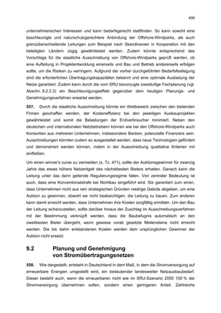 499


unternehmerischen Interessen und kann bedarfsgerecht stattfinden. So kann sowohl eine
beschleunigte und naturschutzgerechtere Anbindung der Offshore-Windparks, als auch
grenzüberschreitende Leitungen zum Beispiel nach Skandinavien in Kooperation mit den
beteiligten Ländern zügig gewährleistet werden. Zudem könnte entsprechend des
Vorschlags für die staatliche Ausschreibung von Offshore-Windparks geprüft werden, ob
eine Aufteilung in Projektentwicklung einerseits und Bau und Betrieb andererseits erfolgen
sollte, um die Risiken zu verringern. Aufgrund der vorher durchgeführten Bedarfsfestlegung
sind die erforderlichen Übertragungskapazitäten bekannt und eine optimale Auslastung der
Netze garantiert. Zudem kann durch die vom SRU bevorzugte zweistufige Fachplanung (vgl.
Abschn. 9.2.2.3) ein Beschleunigungseffekt gegenüber dem heutigen Planungs- und
Genehmigungsverfahren erwartet werden.

557.   Durch die staatliche Ausschreibung könnte ein Wettbewerb zwischen den bietenden
Firmen geschaffen werden, der Kosteneffizienz bei den jeweiligen Ausbauprojekten
gewährleistet und somit die Belastungen der Endverbraucher minimiert. Neben den
deutschen und internationalen Netzbetreibern können wie bei den Offshore-Windparks auch
Konsortien aus mehreren Unternehmen, insbesondere Banken, potenzielle Finanziers sein.
Ausschreibungen könnten zudem so ausgestaltet werden, dass neue Technologien gefördert
und demonstriert werden können, indem in der Ausschreibung qualitative Kriterien mit
einfließen.

Um einen winner’s curse zu vermeiden (s. Tz. 471), sollte der Auktionsgewinner für zwanzig
Jahre das etwas höhere Netzentgelt des nächstbesten Bieters erhalten. Danach kann die
Leitung unter das dann geltende Regulierungsregime fallen. Von zentraler Bedeutung ist
auch, dass eine Konventionalstrafe bei Nichtbau eingeführt wird. Sie garantiert zum einen,
dass Unternehmen nicht aus rein strategischen Gründen niedrige Gebote abgeben, um eine
Auktion zu gewinnen, obwohl sie nicht beabsichtigen, die Leitung zu bauen. Zum anderen
kann damit erreicht werden, dass Unternehmen ihre Kosten sorgfältig ermitteln. Um den Bau
der Leitung sicherzustellen, sollte darüber hinaus der Zuschlag im Ausschreibungsverfahren
mit der Bestimmung verknüpft werden, dass die Baubefugnis automatisch an den
zweitbesten Bieter übergeht, wenn gewisse vorab gesetzte Meilensteine nicht erreicht
werden. Die bis dahin entstandenen Kosten werden dem ursprünglichen Gewinner der
Auktion nicht ersetzt.


9.2            Planung und Genehmigung
               von Stromübertragungsnetzen
558.   Wie dargestellt, entsteht in Deutschland in dem Maß, in dem die Stromversorgung auf
erneuerbare Energien umgestellt wird, ein bedeutender landesweiter Netzausbaubedarf.
Dieser besteht auch, wenn die erneuerbaren nicht wie im SRU-Szenario 2050 100 % der
Stromversorgung übernehmen sollen, sondern einen geringeren Anteil. Zahlreiche
 