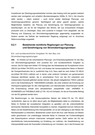 500


Investitionen der Übertragungsnetzbetreiber konnten aber bislang nicht wie geplant realisiert
werden oder verzögerten sich erheblich (Bundesnetzagentur 2009a, S. 134 f.). Als Ursache
dafür werden – neben anderen – auch immer wieder überlange Planungs- und
Genehmigungsverfahren genannt. Nachfolgend soll daher geprüft werden, welche
Möglichkeiten bestehen, die Planung und Genehmigung von Übertragungsnetzen zu
beschleunigen, um sie für die Integration des Stroms, der aus erneuerbaren Energien
produziert wird, zu ertüchtigen. Dazu wird zunächst in knapper Form dargestellt, wie die
Planung und Zulassung von Stromübertragungsleitungen gegenwärtig ausgestaltet ist.
Sodann werden die Defizite der bestehenden Regelung aufgezeigt und im Anschluss
Reformvorschläge vorgestellt.


9.2.1         Bestehende rechtliche Regelungen zur Planung
              und Genehmigung von Stromübertragungsnetzen

EU- und bundesrechtliche Vorgaben für den Bau von
Stromübertragungsleitungen
559.    Im Hinblick auf die verschiedenen Planungs- und Entscheidungsebenen für den Bau
von Stromübertragungsnetzen sind zunächst EU- und bundesrechtliche Vorgaben zu
nennen. Die EU trägt nach Artikel 170 Vertrag über die Arbeitsweise der Europäischen Union
(AEUV) (ex-Artikel 154 EGV) zum Auf- und Ausbau der transeuropäischen Netze im Bereich
der Energieinfrastruktur bei (s. ausführlich Kap. 6.2). Dazu stellt sie nach Artikel 172 AEUV
(ex-Artikel 156 EGV) Leitlinien auf, in denen unter anderem Vorhaben von gemeinsamem
Interesse identifiziert werden, die in verschiedener Form von der EU unterstützt und
insbesondere finanziell gefördert werden können. Die aktuell maßgeblichen TEN-E Leitlinien
sind in der Entscheidung Nr. 1364/2006/EG enthalten, die unter anderem die Errichtung von
Hochspannungsleitungen für den interregionalen und internationalen Stromtransport betrifft.
Die    Entscheidung   enthält   eine   aktualisierbare   „beispielhafte   Liste“   (HERMES   in:
SCHNEIDER und THEOBALD 2008, § 7 Rn. 43) mit Vorhaben, für die ein finanzieller Beitrag
von der EU geleistet werden kann.

Die Bestimmungen zu den transeuropäischen Netzen der Artikel 170 bis 172 AEUV
verdeutlichen, dass es vor allem darum geht, die Mitgliedstaaten dabei zu unterstützen, die
Netze im Kontext der europäischen Integration zu gestalten und die unterschiedlichen
technischen Standards miteinander kompatibel zu machen. Angestrebt sind ein Verbund der
Netze und die Gewährleistung ihrer Interoperabilität, um so den Übergang zu den Netzen der
Nachbarstaaten zu erleichtern. Bestehende Lücken durch den Aus- oder Neubau von Netzen
sollen geschlossen und unabhängige nationale Netze im Interesse der Funktionsfähigkeit
des Gesamtsystems wirksam miteinander verkoppelt werden. Dafür stehen der EU der
abschließende Instrumentenkatalog zur Erstellung von Leitlinien, der Gewährleistung von
Interoperabilität sowie der finanziellen Unterstützung von Vorhaben, die in das Ermessen der
 