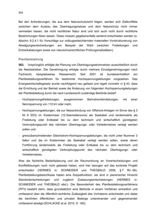504


Bei den Anforderungen, die aus dem Naturschutzrecht folgen, werden sich Zielkonflikte
zwischen dem Ausbau des Übertragungsnetzes und dem Naturschutz nicht immer
vermeiden lassen, die nicht rechtlicher Natur sind und sich auch nicht durch rechtliche
Bestimmungen lösen lassen. Diese müssen gegebenenfalls wertend entschieden werden (s.
Abschn. 9.2.4.1 für Vorschläge zur vollzugserleichternden materiellen Vorstrukturierung von
Abwägungsentscheidungen            am     Beispiel   der     Wahl    zwischen     Freileitungen      und
Erdverkabelungen sowie von naturschutzrechtlichen Prüfungsmaßstäben).


Planfeststellung
563.   Ursprünglich erfolgte die Planung von Übertragungsstromnetzen ausschließlich durch
die Netzbetreiber. Die Genehmigung erfolgte durch mehrere Einzelgenehmigungen nach
Fachrecht,     beispielsweise         Wasserrecht.    Seit    2001     ist     bundeseinheitlich      ein
Planfeststellungsverfahren      für     bestimmte    Hochspannungsleitungen        vorgesehen.       Das
Energiewirtschaftsgesetz wurde nachfolgend neu gefasst und regelt nunmehr in § 43, dass
die Errichtung und der Betrieb sowie die Änderung von folgenden Hochspannungsleitungen
der Planfeststellung durch die nach Landesrecht zuständige Behörde bedarf:

– Hochspannungsfreileitungen,            ausgenommen         Bahnstromfernleitungen,       mit      einer
  Nennspannung von 110 kV oder mehr,

– Hochspannungsleitungen, die zur Netzanbindung von Offshore-Anlagen im Sinne des § 3
  Nr. 9 EEG im Küstenmeer (12-Seemeilenzone) als Seekabel und landeinwärts als
  Freileitung oder Erdkabel bis zu dem technisch und wirtschaftlich günstigsten
  Verknüpfungspunkt des nächsten Übertragungs- oder Verteilernetzes verlegt werden
  sollen und

– grenzüberschreitenden Gleichstrom-Hochspannungsleitungen, die nicht unter Nummer 3
  fallen und die im Küstenmeer als Seekabel verlegt werden sollen, sowie deren
  Fortführung landeinwärts als Freileitung oder Erdkabel bis zu dem technisch und
  wirtschaftlich   günstigsten        Verknüpfungspunkt      des    nächsten     Übertragungs-      oder
  Verteilernetzes.

Was die fachliche Bedarfsplanung und die Raumordnung an Vorentscheidungen und
Konfliktlösungen noch nicht geleistet haben, wird hier bezogen auf das konkrete Projekt
entschieden    (HERMES       in:       SCHNEIDER       und    THEOBALD          2008,    §7      Rn. 68).
Planfeststellungsbeschlüsse haben eine Doppelfunktion: sie sind in planerischer Hinsicht
Standortentscheidungen       und        zugleich     Zulassungsentscheidungen           (HERMES       in:
SCHNEIDER und THEOBALD ebd.). Die Besonderheit des Planfeststellungsverfahrens
(PFV) besteht darin, dass grundsätzlich eine Behörde in einem Verfahren einheitlich und
umfassend über die öffentlich-rechtliche Zulässigkeit des Vorhabens entscheidet und dabei
die berührten öffentlichen und privaten Belange untereinander und gegeneinander
umfassend abwägt (SCHLACKE et al. 2010, S. 180).
 