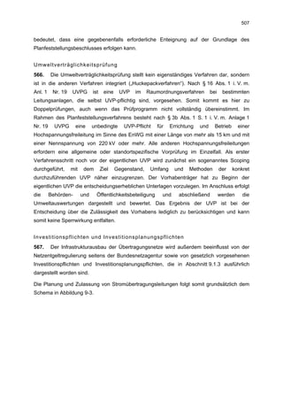 507


bedeutet, dass eine gegebenenfalls erforderliche Enteignung auf der Grundlage des
Planfeststellungsbeschlusses erfolgen kann.


Umweltverträglichkeitsprüfung
566.     Die Umweltverträglichkeitsprüfung stellt kein eigenständiges Verfahren dar, sondern
ist in die anderen Verfahren integriert („Huckepackverfahren“). Nach § 16 Abs. 1 i. V. m.
Anl. 1    Nr. 19   UVPG        ist    eine    UVP   im     Raumordnungsverfahren        bei    bestimmten
Leitungsanlagen, die selbst UVP-pflichtig sind, vorgesehen. Somit kommt es hier zu
Doppelprüfungen, auch wenn das Prüfprogramm nicht vollständig übereinstimmt. Im
Rahmen des Planfeststellungsverfahrens besteht nach § 3b Abs. 1 S. 1 i. V. m. Anlage 1
Nr. 19     UVPG      eine      unbedingte       UVP-Pflicht   für    Errichtung   und     Betrieb      einer
Hochspannungsfreileitung im Sinne des EnWG mit einer Länge von mehr als 15 km und mit
einer Nennspannung von 220 kV oder mehr. Alle anderen Hochspannungsfreileitungen
erfordern eine allgemeine oder standortspezifische Vorprüfung im Einzelfall. Als erster
Verfahrensschritt noch vor der eigentlichen UVP wird zunächst ein sogenanntes Scoping
durchgeführt,      mit    dem        Ziel    Gegenstand,    Umfang     und   Methoden         der   konkret
durchzuführenden UVP näher einzugrenzen. Der Vorhabenträger hat zu Beginn der
eigentlichen UVP die entscheidungserheblichen Unterlagen vorzulegen. Im Anschluss erfolgt
die      Behörden-       und     Öffentlichkeitsbeteiligung     und     abschließend          werden    die
Umweltauswertungen dargestellt und bewertet. Das Ergebnis der UVP ist bei der
Entscheidung über die Zulässigkeit des Vorhabens lediglich zu berücksichtigen und kann
somit keine Sperrwirkung entfalten.


Investitionspflichten und Investitionsplanungspflichten
567.     Der Infrastrukturausbau der Übertragungsnetze wird außerdem beeinflusst von der
Netzentgeltregulierung seitens der Bundesnetzagentur sowie von gesetzlich vorgesehenen
Investitionspflichten und Investitionsplanungspflichten, die in Abschnitt 9.1.3 ausführlich
dargestellt worden sind.

Die Planung und Zulassung von Stromübertragungsleitungen folgt somit grundsätzlich dem
Schema in Abbildung 9-3.
 