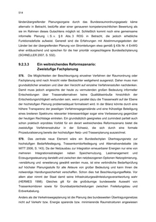 514


länderübergreifender      Planungsorgane            durch    das     Bundesraumordnungsgesetz              käme
alternativ in Betracht, bedürfte aber einer genaueren kompetenzrechtlichen Bewertung als
sie im Rahmen dieses Gutachtens möglich ist. Schließlich kommt noch eine gemeinsame
informelle    Planung    i. S. v.   §8     Abs. 3     ROG       in   Betracht,     die   jedoch    erhebliche
Funktionsdefizite aufweist. Generell sind die Erfahrungen mit Abstimmungsgeboten der
Länder bei der übergreifenden Planung von Stromleitungen etwa gemäß § 43b Nr. 4 EnWG
eher enttäuschend und sprechen für die hier prioritär vorgeschlagene Bundesfachplanung
(SCHNELLER 2007, S. 532).


9.2.3.3         Ein weitreichendes Reformszenario:
                Zweistufige Fachplanung
578.   Die Möglichkeiten der Beschleunigung einzelner Verfahren der Raumordnung oder
Fachplanung sind nach Ansicht vieler Beobachter weitgehend ausgereizt. Daher muss man
grundsätzlicher ansetzen und über den Verzicht auf einzelne Verfahrensstufen nachdenken.
Damit muss jedoch angesichts der heute zu vermutenden großen Bedeutung informeller
Entscheidungen     über      Trassenalternativen            keine    Qualitätseinbuße       hinsichtlich    der
Entscheidungsrichtigkeit verbunden sein, wenn parallel dazu die Trassenwahl auf der Ebene
der hochstufigen Planung problemadäquat formalisiert wird. In der Bilanz könnte durch eine
höhere Transparenz der jeweiligen Verfahrensgegenstände und eine frühzeitige Beteiligung
eines breiteren Spektrums relevanter Interessenträger sogar eine Verbesserung gegenüber
der heutigen Rechtslage eintreten. Ein grundsätzlich geeignetes und zumindest partiell auch
schon praktisch erprobtes Vorbild für ein derart weitreichendes Reformszenario bietet die
zweistufige    Verfahrensstruktur        in     der    Schweiz,       die   sich    durch     eine    formale
Prozeduralisierung bereits der hochstufigen Netz- und Trassenplanung auszeichnet.

579.   Das zentrale neue Element wäre ein Bundesfachplan Übertragungsnetz zur
hochstufigen Bedarfsfestlegung, Trassenkorridorfestlegung und Alternativendebatte (de
WITT 2006, S. 143). Da der Netzausbau zur Integration erneuerbarer Energien nur eine von
mehreren      Integrationsstrategien          neben       Speichernutzung,         Lastmanagement           und
Erzeugungssteuerung darstellt und zwischen den netzbezogenen Optionen Netzoptimierung,
-verstärkung und -erweiterung gewählt werden muss, ist eine verbindliche Bedarfsprüfung
auf höchster Planungsstufe für alle Akteure von großer Bedeutung und kann ihnen die
notwendige Handlungssicherheit verschaffen. Schon dies hat Beschleunigungseffekte. Vor
allem aber nimmt der Staat damit seine Infrastrukturgewährleistungsverantwortung wahr
(HERMES       1998).    Gleiches    gilt      für   die     großräumige     bundesweite       Auswahl       von
Trassenkorridoren sowie für Grundsatzentscheidungen zwischen Freileitungsbau und
Erdverkabelung.

Anders als die Verkehrswegeplanung ist die Planung des bundesweiten Übertragungsnetzes
nicht auf Verkehr bzw. Energie sparende bzw. minimierende Raumstrukturen angewiesen
 