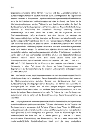 516


Organisationsermessens wählen können. Teilweise wird das Legitimationspotenzial der
Bundesnetzagentur skeptisch beurteilt (HERMES 2010). Allerdings sollten die Möglichkeiten
einer im Verfahren zu erarbeitenden Legitimationserweiterung nicht unterschätzt werden und
auch die behördeninternen Legitimationspotenziale etwa in Gestalt des Beirats in die
Überlegungen einbezogen werden. Wichtiger ist aber das Zusammenwirken der durch die
Bundesfachplanung Übertragungsnetz berührten Behörden und Träger öffentlicher Belange.
Förderlich    ist   insbesondere      eine    koordinierte       frühzeitige     Einbindung     zentraler
Interessenträger    nach    dem     Vorbild   der    Schweiz,      wo     der    sogenannte     Sachplan
Übertragungsleitungen      (SÜL)    kontinuierlich     von    einer     Gruppe,     die    Vertreter   der
Übertragungsnetzbetreiber, wichtige Netznutzer auf Erzeuger- und Abnehmerseite sowie
bundesweit agierende Verbände des Umwelt- und Naturschutzes einschließt, begleitet wird.
Von besonderer Bedeutung ist, dass die Umwelt- und Naturschutzverbände hier wirksam
einbezogen werden. Die Beteiligung der Verbände im konkreten Planfeststellungsverfahren
sollte nicht verkürzt werden. Ein vergleichbares Gremium könnte auch in Deutschland
kontinuierlich arbeiten, was bereits organisatorisch schnellere Entscheidungen ermöglichen
würde, aber auch das wechselseitige Verständnis erhöhen und kooperationsförderndes
Vertrauen     wachsen      lassen    würde.     Eine     solche        Gruppe     könnte      auch     den
Erfahrungsaustausch institutionalisieren und dadurch befördern (SRU 2007, Tz. 408, 411 f.,
449 und Tz. 370). Diskutabel ist die Einbindung von Landesvertretern bereits in diese
Kerngruppe. In jedem Fall müssen sie, ebenso wie lokale Interessenvertreter, in
Begleitgruppen zur Bundesfachplanung der einzelnen Leitungsprojekte einbezogen werden
(SCHNEIDER 2010b).

582.    Da Trassen zu den möglichen Gegenständen der Landesraumplanung gehören und
mindestens mit den darin festgelegten Raumordnungszielen abzustimmen sind, gewinnen
die    Abstimmungsinstrumente       zwischen        Bundes-      und    Landesplanung        durch     eine
Bundesfachplanung „Übertragungsnetze“ an Bedeutung. Sie können sich angesichts der
Planungsaufgabe des Bundes aber auf diese weniger komplexe verwaltungsinterne
Abstimmungsaufgabe beschränken und verlangen keine Planungssubstitution nach dem
Muster der heutigen Raumordnungsverfahren mehr. Für Projekte, die in den Bundesfachplan
aufgenommen sind, ist daher auf die Durchführung eines Raumordnungsverfahrens zu
verzichten.

583.    Ausgangsbasis der Bundesfachplanung können die regulierungsrechtlich geforderten
Investitionspläne der systemverantwortlichen ÜNB sein, die ihrerseits an die Vorgaben der
Bundesfachplanung anzupassen sind. Auf diese Weise wird das Wissen der ÜNB genutzt
und zugleich deren Dominanz bei der Bewertung von Planungsalternativen nach geltendem
Recht prozedural auf ein verträgliches Maß gemildert. Durch die Rückwirkungen auf die
Investitionspläne der ÜNB und die in diesen gemäß § 12 Abs. 3a S. 2 EnWG
vorzunehmende Konkretisierung der Planumsetzung, die auch einen Ansatzpunkt für
regulierungsbehördliche     Kontrollmaßnahmen          bietet,     wird    die    oben     beschriebene
 