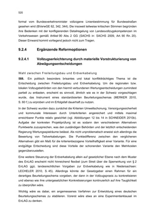 520


formal vom Bundesverkehrsminister vollzogene Linienbestimmung für Bundesstraßen
gesehen wird (BVerwGE 62, 342, 344). Die insoweit teilweise kritischen Stimmen begründen
ihre Bedenken mit der konfligierenden Detailregelung von Landesvollzugskompetenzen im
Verkehrswesen gemäß Artikel 90 Abs. 2 GG (SACHS in: SACHS 2009, Art. 90 Rn. 20).
Dieser Einwand kommt vorliegend jedoch nicht zum Tragen.


9.2.4         Ergänzende Reformoptionen

9.2.4.1       Vollzugserleichterung durch materielle Vorstrukturierung von
              Abwägungsentscheidungen

Wahl zwischen Freileitungsbau und Erdverkabelung
588.    Ein politisch besonders brisantes und lokal konfliktträchtiges Thema ist die
Entscheidung zwischen Freileitungsbau und Erdverkabelung. Um die regionalen bzw.
lokalen Vollzugsbehörden von den hiermit verbundenen Wertungsentscheidungen zumindest
partiell zu entlasten, erscheint es sinnvoll, ähnlich wie es in der Schweiz vorgeschlagen
wurde, das Instrument eines standardisierten Beurteilungsschemas (MERKER 2010,
S. 60 f.) zu erproben und im Erfolgsfall dauerhaft zu nutzen.

In der Schweiz wurden dazu zunächst die Kriterien Umweltschonung, Versorgungssicherheit
und kommunale Interessen durch Unterkriterien angereichert und mittels maximal
erreichbarer Punkte relativ gewichtet (vgl. Abbildungen 12 bis 14 in SCHNEIDER 2010b).
Aufgabe der konkreten Projektprüfung ist es sodann den verschiedenen Alternativen
Punktwerte zuzusprechen, was den zuständigen Behörden und der letztlich entscheidenden
Regierung Wertungsspielräume belässt. Als nicht unproblematisch erweist sich allerdings die
Bewertung von Teilverkabelungen. Die Punktedifferenz zwischen den verglichenen
Alternativen gibt ein Maß für die kriterienbezogene Vorteilhaftigkeit einer Variante. Für eine
endgültige Entscheidung sind diese Vorteile der schonenden Variante den Mehrkosten
gegenüberzustellen.

Eine weitere Steuerung der Erdverkabelung allein auf gesetzlicher Ebene nach dem Muster
des EnLAG erscheint nicht hinreichend flexibel (zum Streit über die Sperrwirkung von § 2
EnLAG ggü. landesrechtlichen Vorgaben zur Erdverkabelung wie in Niedersachsen:
LECHELER 2010, S. 45). Allerdings könnte der Gesetzgeber einen Rahmen für ein
derartiges Beurteilungsschema vorgeben, der dann in der Vollzugspraxis zu konkretisieren
und ebenso wie ihre untergesetzlichen Konkretisierungen kontinuierlich auf ihre Tauglichkeit
zu überprüfen wäre.

Wichtig wäre es dabei, ein angemessenes Verfahren zur Entwicklung eines deutschen
Beurteilungsschemas zu etablieren. Vorerst wäre etwa an eine Experimentierklausel im
EnLAG zu denken.
 
