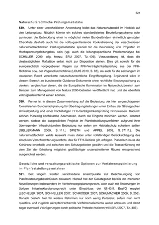 521


Naturschutzrechtliche Prüfungsmaßstäbe
589.   Unter einer uneinheitlichen Anwendung leidet das Naturschutzrecht im Hinblick auf
den Leitungsbau. Nützlich könnte ein solches standardisiertes Beurteilungsschema oder
zumindest die Entwicklung einer in möglichst vielen Bundesländern einheitlich genutzten
Checkliste deshalb auch für die vollzugsentlastende Konkretisierung der verschiedenen
naturschutzrechtlichen Prüfungsmaßstäbe speziell für die Beurteilung von Projekten im
Hochspannungsleitungsbau sein (vgl. auch die leitungsspezifische Problemanalyse bei
SCHILLER 2009; allg. hierzu: SRU 2007, Tz. 409). Voraussetzung ist, dass die
diesbezüglichen Maßstäbe selbst nicht zur Disposition stehen. Dies gilt sowohl für die
europarechtlich vorgegebenen Regeln zur FFH-Verträglichkeitsprüfung aus der FFH-
Richtlinie bzw. der Vogelschutzrichtlinie (LOUIS 2010, S. 85), als auch für die seit langem im
deutschen Recht verankerte naturschutzrechtliche Eingriffsregelung. Ergänzend wäre in
diesem Bereich an bundesweite Guidance-Dokumente ohne rechtliche Bindungswirkung zu
denken, vergleichbar denen, die die Europäische Kommission im Naturschutzbereich zum
Beispiel zum Management von Natura 2000-Gebieten veröffentlicht hat, und die ebenfalls
vollzugserleichternd wirken können.

590.   Ferner ist in diesem Zusammenhang auf die Bedeutung der hier vorgeschlagenen
formalisierten Bundesfachplanung für Übertragungsleitungen unter Einbau der Strategischen
Umweltprüfung und einer hochstufigen FFH-Verträglichkeitsprüfung hinzuweisen. Dadurch
können frühzeitig konfliktarme Alternativen, durch die Eingriffe minimiert werden, ermittelt
werden, sodass die ausgewählten Projekte im Planfeststellungsverfahren aufgrund ihrer
überragenden infrastrukturellen Bedeutung nur selten am Habitatschutz scheitern sollten
(GELLERMANN        2009,    S. 11 f.;   SPIETH     und   APPEL       2009,     S. 671 ff.).   Die
naturschutzfachlich valide Auswahl muss dabei unter vollständiger Berücksichtigung des
absoluten Verschlechterungsverbots, das für FFH-Gebiete gilt, erfolgen. Planerisch muss die
Kohärenz innerhalb und zwischen den Schutzgebieten gewährt und die Trassenführung mit
dem Ziel der Erhaltung möglichst großflächiger unzerschnittener Räume entsprechend
ausgerichtet werden.


Gesetzliche und verwaltungspraktische Optionen zur Verfahrensoptimierung
im Planfeststellungsverfahren
591.   Seit   langem   werden     verschiedene    Ansatzpunkte     zur   Beschleunigung       von
Planfeststellungsbeschlüssen diskutiert. Hierauf hat der Gesetzgeber bereits mit mehreren
Novellierungen insbesondere im Verkehrswegeplanungsrecht, aber auch mit Änderungen im
übrigen   Infrastrukturplanungsrecht    unter   Einschluss   der   §§ 43 ff.   EnWG      reagiert
(LECHELER 2007; SCHNELLER 2007; SCHRÖDER 2007; SCHUMACHER 2009, S. 256).
Danach besteht hier für weitere Reformen nur noch wenig Potenzial, sofern man nicht
qualitäts- und zugleich akzeptanzsichernde Verfahrenselemente weiter abbauen und damit
sogar eventuell Verzögerungen durch politische Proteste riskieren will (SRU 2007, Tz. 407).
 
