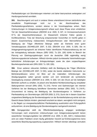 523


Planfeststellungen von Stromleitungen mitwirken und daher best-practices weitergeben und
Handlungssicherheit vermitteln.

593.   Beschleunigend und auch in anderer Weise unterstützend können behördliche oder
anwaltliche     Projektmanager          nicht      nur         in       der    Abschlussphase            des
Planfeststellungsverfahrens, sondern ebenso in der Vorantragsphase wirken. Nach
Untersuchungen im Anlagenzulassungsrecht erfasst auch diese Phase einen erheblichen
Teil der Gesamtverfahrensdauer (ZIEKOW et al. 2005, S. 327, im Immissionsschutzrecht
57 %   der    Gesamtverfahrensdauer;          im   Wasserrecht          kritischer    Faktor    gerade    in
Konfliktverfahren). Trotz der Streichung entsprechender Vorschriften im VwVfG gelten in
diesem Zusammenhang insbesondere Antragskonferenzen oder Sternverfahren zur
Beteiligung   der   Träger    öffentlicher      Belange        weiter    als   Elemente        einer   guten
Verwaltungspraxis (SCHNELLER 2007, S. 532; ZIEKOW et al. 2005, S. 328). Die im
Anlagengenehmigungsrecht als kritischer Faktor identifizierte Professionalisierung der mit
der Antragstellung betrauten Akteure (SRU 2002, Tz. 224, 226) dürfte im Bereich der
Planung von Übertragungsleitungen durch die deutschen ÜNB regelmäßig wenig
Optimierungspotenzial aufweisen. Hilfreich könnten jedoch bundesweite Vereinheitlichungen
behördlicher Anforderungen an Antragsunterlagen sowie die oben vorgeschlagenen
Beurteilungsschemata sein (SRU 2002, Tz. 226, 228).

594.   Einen weiteren relevanten Zeitfaktor stellt die Beteiligung der Träger öffentlicher
Belange dar (SCHNELLER 2007, S. 530), wobei die bereits etablierten Instrumente zur
Behördenpräklusion     schon      mit    Blick     auf    die       materiellen      Anforderungen       des
Abwägungsgebots      selten    genutzt     werden        und     sich    tendenziell    als    symbolische
Gesetzgebung erweisen (ZIEKOW et al. 2005, S. 328). Um den Druck auf die beteiligten
Behörden aufrecht zu erhalten, ist jedoch eine fakultative Nichtberücksichtigung verspäteter
Stellungnahmen sinnvoll (SRU 2002, Tz. 210). Ferner sind Optimierungen der internen
Verfahren bei der Beteiligung betroffener Gemeinden denkbar (SRU 2002, Tz. 218 ff.).
Unzureichend ist bislang die Beteiligung der Bundesnetzagentur in Verfahren zur
Planfeststellung von Stromleitungen (WEYER 2009, S. 215). Durch die in diesem Gutachten
vorgesehene Beteiligung der Bundesnetzagentur an der Bundesfachplanung würde sich das
Gewicht dieses Defizits mindern, gleichwohl erscheint es ratsam, wenngleich nicht zwingend,
in die Regeln zur energiewirtschaftlichen Planfeststellung ausdrücklich eine Prüfungspflicht
aufzunehmen, ob eine Beteiligung der Bundesnetzagentur sachgerecht erscheint.

595.   Demgegenüber      stellt    die       Öffentlichkeitsbeteiligung        entgegen         landläufigen
Vermutungen nach empirischen Untersuchungen zum Anlagenzulassungsrecht keinen
wesentlichen Verzögerungsfaktor dar (ZIEKOW et al. 2005, S. 325, 329 f.). Insbesondere
wird von vielen Praktikern einem häufig geforderten Verzicht auf Erörterungstermine keine
wesentliche Beschleunigungswirkung zugesprochen. Hilfreich könnten allerdings vermutlich
 