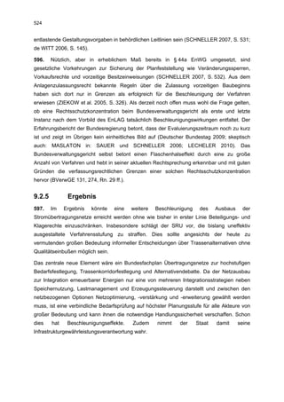 524


entlastende Gestaltungsvorgaben in behördlichen Leitlinien sein (SCHNELLER 2007, S. 531;
de WITT 2006, S. 145).

596.    Nützlich, aber in erheblichem Maß bereits in § 44a EnWG umgesetzt, sind
gesetzliche Vorkehrungen zur Sicherung der Planfeststellung wie Veränderungssperren,
Vorkaufsrechte und vorzeitige Besitzeinweisungen (SCHNELLER 2007, S. 532). Aus dem
Anlagenzulassungsrecht bekannte Regeln über die Zulassung vorzeitigen Baubeginns
haben sich dort nur in Grenzen als erfolgreich für die Beschleunigung der Verfahren
erwiesen (ZIEKOW et al. 2005, S. 326). Als derzeit noch offen muss wohl die Frage gelten,
ob eine Rechtsschutzkonzentration beim Bundesverwaltungsgericht als erste und letzte
Instanz nach dem Vorbild des EnLAG tatsächlich Beschleunigungswirkungen entfaltet. Der
Erfahrungsbericht der Bundesregierung betont, dass der Evaluierungszeitraum noch zu kurz
ist und zeigt im Übrigen kein einheitliches Bild auf (Deutscher Bundestag 2009; skeptisch
auch: MASLATON in: SAUER und SCHNELLER 2006; LECHELER 2010). Das
Bundesverwaltungsgericht selbst betont einen Flaschenhalseffekt durch eine zu große
Anzahl von Verfahren und hebt in seiner aktuellen Rechtsprechung erkennbar und mit guten
Gründen die verfassungsrechtlichen Grenzen einer solchen Rechtsschutzkonzentration
hervor (BVerwGE 131, 274, Rn. 29 ff.).


9.2.5          Ergebnis
597.    Im    Ergebnis   könnte   eine   weitere   Beschleunigung    des    Ausbaus    der
Stromübertragungsnetze erreicht werden ohne wie bisher in erster Linie Beteiligungs- und
Klagerechte einzuschränken. Insbesondere schlägt der SRU vor, die bislang uneffektiv
ausgestaltete Verfahrensstufung zu straffen. Dies sollte angesichts der heute zu
vermutenden großen Bedeutung informeller Entscheidungen über Trassenalternativen ohne
Qualitätseinbußen möglich sein.

Das zentrale neue Element wäre ein Bundesfachplan Übertragungsnetze zur hochstufigen
Bedarfsfestlegung, Trassenkorridorfestlegung und Alternativendebatte. Da der Netzausbau
zur Integration erneuerbarer Energien nur eine von mehreren Integrationsstrategien neben
Speichernutzung, Lastmanagement und Erzeugungssteuerung darstellt und zwischen den
netzbezogenen Optionen Netzoptimierung, -verstärkung und -erweiterung gewählt werden
muss, ist eine verbindliche Bedarfsprüfung auf höchster Planungsstufe für alle Akteure von
großer Bedeutung und kann ihnen die notwendige Handlungssicherheit verschaffen. Schon
dies    hat    Beschleunigungseffekte.   Zudem     nimmt    der     Staat   damit     seine
Infrastrukturgewährleistungsverantwortung wahr.
 