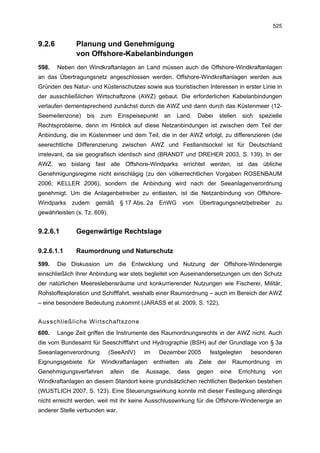 525


9.2.6         Planung und Genehmigung
              von Offshore-Kabelanbindungen
598.    Neben den Windkraftanlagen an Land müssen auch die Offshore-Windkraftanlagen
an das Übertragungsnetz angeschlossen werden. Offshore-Windkraftanlagen werden aus
Gründen des Natur- und Küstenschutzes sowie aus touristischen Interessen in erster Linie in
der ausschließlichen Wirtschaftzone (AWZ) gebaut. Die erforderlichen Kabelanbindungen
verlaufen dementsprechend zunächst durch die AWZ und dann durch das Küstenmeer (12-
Seemeilenzone)    bis     zum    Einspeisepunkt       an   Land.     Dabei   stellen    sich   spezielle
Rechtsprobleme, denn im Hinblick auf diese Netzanbindungen ist zwischen dem Teil der
Anbindung, die im Küstenmeer und dem Teil, die in der AWZ erfolgt, zu differenzieren (die
seerechtliche Differenzierung zwischen AWZ und Festlandsockel ist für Deutschland
irrelevant, da sie geografisch identisch sind (BRANDT und DREHER 2003, S. 139). In der
AWZ, wo bislang fast alle Offshore-Windparks errichtet werden, ist das übliche
Genehmigungsregime nicht einschlägig (zu den völkerrechtlichen Vorgaben ROSENBAUM
2006; KELLER 2006), sondern die Anbindung wird nach der Seeanlagenverordnung
genehmigt. Um die Anlagenbetreiber zu entlasten, ist die Netzanbindung von Offshore-
Windparks    zudem       gemäß    § 17 Abs. 2a      EnWG       vom   Übertragungsnetzbetreiber       zu
gewährleisten (s. Tz. 609).


9.2.6.1       Gegenwärtige Rechtslage

9.2.6.1.1     Raumordnung und Naturschutz

599.    Die Diskussion um die Entwicklung und Nutzung der Offshore-Windenergie
einschließlich ihrer Anbindung war stets begleitet von Auseinandersetzungen um den Schutz
der natürlichen Meereslebensräume und konkurrierender Nutzungen wie Fischerei, Militär,
Rohstoffexploration und Schifffahrt, weshalb einer Raumordnung – auch im Bereich der AWZ
– eine besondere Bedeutung zukommt (JARASS et al. 2009, S. 122).


Ausschließliche Wirtschaftszone
600.    Lange Zeit griffen die Instrumente des Raumordnungsrechts in der AWZ nicht. Auch
die vom Bundesamt für Seeschifffahrt und Hydrographie (BSH) auf der Grundlage von § 3a
Seeanlagenverordnung          (SeeAnlV)      im     Dezember 2005        festgelegten      besonderen
Eignungsgebiete    für    Windkraftanlagen        enthielten   als   Ziele   der    Raumordnung      im
Genehmigungsverfahren         allein   die   Aussage,      dass      gegen   eine      Errichtung   von
Windkraftanlagen an diesem Standort keine grundsätzlichen rechtlichen Bedenken bestehen
(WUSTLICH 2007, S. 123). Eine Steuerungswirkung konnte mit dieser Festlegung allerdings
nicht erreicht werden, weil mit ihr keine Ausschlusswirkung für die Offshore-Windenergie an
anderer Stelle verbunden war.
 