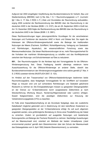 526


Aufgrund der 2004 eingefügten Verpflichtung des Bundesministeriums für Verkehr, Bau und
Stadtentwicklung (BMVBS) nach § 18a Abs. 1 S. 1 Raumordnungsgesetz a. F. (nunmehr
§§ 1 Abs. 4, 17 Abs. 3 ROG n. F.) Ziele und Grundsätze der Raumordnung aufzustellen,
erging 2009 zunächst die Rechtsverordnung des BMVBS über die Raumordnung in der
deutschen AWZ in der Nordsee (BGBl. I, S. 3107), die am 26. September 2009 in Kraft trat.
Am 10. Dezember 2009 folgte die Rechtsverordnung des BMVBS über die Raumordnung in
der deutschen AWZ in der Ostsee (BGBl. I, S. 3861).

Diese Rechtsverordnungen legen planungsrechtliche Grundlagen für die verschiedenen
Nutzungen und Funktionen der deutschen AWZ in Nord- und Ostsee fest. Sie regeln die
Interessen der Offshore-Windenergiewirtschaft sowie die Belange der traditionellen
Nutzungen der Meere (Fischerei, Schifffahrt, Rohstoffgewinnung, Verlegung von Seekabeln
und    Rohrleitungen,         Aquakultur),      der   wissenschaftlichen        Forschung      sowie     des
Meeresumweltschutzes. Ziel dieser Rechtsverordnungen ist es, mehr Planungssicherheit für
die Vorhaben der maritimen Windenergienutzung zu schaffen und das Konfliktpotenzial
zwischen den Nutzungs- und Schutzinteressen auf See zu reduzieren.

601.     Der Raumordnungsplan für die Nordsee legt drei Vorranggebiete für die Offshore-
Windenergienutzung        fest.       Diese     Festlegung       bewirkt    allerdings     wiederum     keine
Ausschlusswirkung       für     die    Offshore-Windenergie         an     anderer   Stelle,   obwohl    das
Bundesverkehrsministerium den Windenergievorranggebieten eine solche gemäß § 7 Abs. 4
S. 2 ROG zuweisen könnte (WUSTLICH 2007, S. 123).

Im Hinblick auf den Trassenverlauf von Offshore-Kabelanbindungen bestimmen beide
Raumordnungspläne, dass festgelegte Vorranggebiete für die Schifffahrt auf kürzestem
Wege zu kreuzen sind und auf vorhandene Rohrleitungen und Seekabel gebührend
Rücksicht zu nehmen ist. Die Energieableitungen müssen zu geeigneten Übergangsstellen
an der Grenze zur 12-Seemeilenzone durch ausgewiesene Zielkorridore je nach
Streckenführung (Richtung Büsum, Norderney/Hilgenriedersiel oder Lubmin) erfolgen.
Soweit     festgeschrieben,        sind       die   jeweiligen     Zielkorridore     zur    Kreuzung     der
Verkehrstrennungsgebiete (VTG) zu beachten.

Im Falle einer Kapazitätserschöpfung ist als Grundsatz festgelegt, dass der zusätzliche
Kabelbedarf möglichst gebündelt und in Abstimmung mit dem betroffenen Küstenland zu
geeigneten Übergangsstellen an der 12-Seemeilenzone erfolgt. Es soll auch allgemein
angestrebt werden, eine größtmögliche Bündelung im Sinne einer Parallelführung der Kabel
zu erreichen. Zudem ist grundsätzlich auf ausgeübte Nutzungen und bestehende
Nutzungsrechte und Belange der Fischerei Rücksicht zu nehmen. Nachteilige Auswirkungen
auf die Meeresumwelt sind, orientiert am Maßstab der besten Umweltpraxis („best
environmental practice“ gemäß dem Übereinkommen über den Schutz der Meeresumwelt
des Ostseegebietes vom 9. April 1992 (Helsinki-Übereinkommen)), zu vermeiden.
 