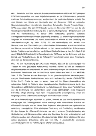 527


602.   Bereits im Mai 2004 hatte das Bundesumweltministerium acht in der AWZ gelegene
FFH-Vorschlagsgebiete und zwei Vogelschutzgebiete an die EU-Kommission gemeldet
(nationale Schutzgebietsverordnungen wurden durch die zuständige Behörde erstellt). Die
zwei Gebiete zum Schutz von Seevögeln sind seit September 2005 als nationales
Naturschutzgebiet bzw. internationales besonderes Schutzgebiet (Special Protected Area –
SPA) ausgewiesen. Die acht FFH-Gebiete wurden im November 2007 von der EU als
Gebiete gemeinschaftlicher Bedeutung (Site of Community Importance – SCI) anerkannt und
sind   mit   Veröffentlichung   im   Januar   2008   rechtskräftig   geworden   (nationale
Schutzgebietsverordnungen werden gegenwärtig erarbeitet) (zu einem Vergleich rechtlicher
Vorgaben für Nationalparke und Natura 2000-Gebiete in Hinblick auf die Zulassung von
Seekabelanbindungen vgl. dena 2006). Für die Genehmigung von Kabeln zum
Netzanschluss von Offshore-Windparks sind daneben insbesondere artenschutzrechtliche
und biotopschutzrechtliche Verbote relevant (zu den naturschutzfachlichen Anforderungen
bei der Errichtung und dem Betrieb von Offshore-Windkraftanlagen s. Kap. 3.4). Nach § 56
Abs. 2 BNatSchG findet die Eingriffsregelung in der AWZ zwar auf die Errichtung und den
Betrieb von Windkraftanlagen, die bis Anfang 2017 genehmigt worden sind, Anwendung,
aber nicht auf die Kabelanbindung.

603.   An der Raumordnung der AWZ wurde kritisiert, dass auf die Ausweisungen von
Trassen für eine gebündelte Kabelführung verzichtet worden ist und die stattdessen
festgeschriebenen und anscheinend mit den Küstenmeerplanungen der Länder nicht immer
kompatiblen Zielkorridore eine unzureichende Breite haben (BUCHHOLZ und KRÜGER
2008, S. 28). Überdies konnten Planungen für ein gesamteuropäisches Windenergienetz
mangels hinreichender Konkretisierung noch nicht berücksichtigt werden (SCHNEIDER
2010a, S. 47). Positiv ist aber zu werten, dass mit den Raumordnungsplänen ein
notwendiger Schritt in Richtung einer raumplanerischen Konfliktminimierung durch den
Grundsatz der größtmöglichen Bündelung von Kabeltrassen im Sinne einer Parallelführung
und die Bestimmung von Zielkorridoren getan wurde (SCHNEIDER ebd.). Insgesamt
betrachtet erfolgt allerdings noch keine vorausschauende Gesamtplanung, durch die
langfristig Konflikte und Umweltauswirkungen minimiert werden könnten.

Um die Kabelanbindungen koordiniert zu planen, bedürfte es über die raumplanerischen
Festlegungen von Vorranggebieten hinaus allerdings eines koordinierten Ausbaus der
Offshore-Windenergie, um auf dieser Basis insgesamt eine planvolle und systematische
Anbindung zu ermöglichen. Eine schrittweise Entwicklung und Erschließung von Gebieten
für den Ausbau der Offshore-Windenergie, wie sie in anderen EU-Mitgliedstaaten wie
Großbritannien und Dänemark erfolgt, würde eine Grundlage für einen systematischen und
effizienten Ausbau der erforderlichen Übertragungsnetze bilden. Eine Möglichkeit für eine
solche strukturierte Entwicklung wäre das vom SRU in Abschnitt 6.4.3 entwickelte
Ausschreibungsmodell zur Fortführung des Offshore-Windausbaus.
 