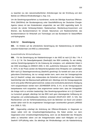 529


zu beachten (zu den naturschutzfachlichen Anforderungen bei der Errichtung und dem
Betrieb von Offshore-Windkraftanlagen s. Kap. 3.4).

Um die Genehmigungsverfahren zu koordinieren, wurde der Ständige Ausschuss Offshore-
Wind (StAOWind) der Bundesregierung unter Geschäftsführung der Deutschen Energie-
Agentur (dena) mit den Küstenländern eingerichtet, der seit 2002 regelmäßig berät. Er
vernetzt die Länder Schleswig-Holstein, Niedersachsen, Mecklenburg-Vorpommern und
Bremen, das Bundesministerium für Umwelt, Naturschutz und Reaktorsicherheit, das
Bundesministerium für Wirtschaft und Technologie und das Bundesamt für Seeschifffahrt
und Hydrographie.


9.2.6.1.2      Genehmigung

605.   Im Hinblick auf die erforderliche Genehmigung der Kabelanbindung ist ebenfalls
zwischen Küstenmeer und AWZ zu unterscheiden.


Ausschließliche Wirtschaftszone
606.   Für die Genehmigung der Kabelanbindungen in der AWZ ist nach § 5 Abs. 1 Nr. 4
i. V. m. § 1 Nr. 10a Seeaufgabengesetz (SeeAufgG) das BSH zuständig. Es war streitig,
welches Genehmigungsregime für die Zulassung der energiezu- und -ableitenden Kabel in
der AWZ einschlägig ist (HINSCH 2009, S. 334; ausführliche Diskussion bei WOLF 2004,
S. 18 ff.). In der Praxis werden die Netzanbindungskabel eines Windparks vom zuständigen
BSH nach § 2 Seeanlagenverordnung (SeeAnlV) genehmigt. Es handelt sich zwar um eine
gebundene Entscheidung, die nur versagt werden kann, wenn einer der Versagensgründe
des § 3 SeeAnlV vorliegt, also insbesondere die Sicherheit und Leichtigkeit des Verkehrs
beeinträchtigt oder die Meeresumwelt gefährdet wird. Allerdings sind die Versagungsgründe
durch eine große Offenheit gekennzeichnet, sodass eine konkludente planerische Abwägung
nicht ausgeschlossen werden kann (SCHNEIDER 2010a, S. 41). ist als Versagungsgrund
beispielsweise nicht vorgesehen, dass angenommen werden kann, dass der Antragsteller
die Anlage nicht zu errichten beabsichtigt. Das Genehmigungsverfahren ist in § 5 SeeAnlV
nur kursorisch geregelt, allerdings hat das BSH nach ganz überwiegender Auffassung ein
stringentes und problemadäquates Verfahren entwickelt (WUSTLICH 2007, S. 124). Der
Rechtsrahmen und die Verfahrensabwicklung durch die Behörden von Bund und Ländern
werden daher nicht für die eingetretenen Verzögerungen verantwortlich gemacht (JARASS
et al. 2009, S. 122).

607.   Gegenwärtig unterliegt die Anbindung der Offshore-Windparks im Gegensatz zu
diesen selbst nicht der Umweltverträglichkeitsprüfung. Die Kabel würden nur dann
Gegenstand einer Umweltverträglichkeitsprüfung, wenn sie als Bestandteil des Windparks
selbst zu betrachten wären und der Anlagenkomplex selbst nach Maßgabe von § 2a
SeeAnlV UVP-pflichtig wäre. Da allerdings die Windkraftanlage und die Kabelanbindung
 