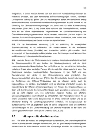 533


-möglichkeit. In dieser Hinsicht könnte sich zum einen ein Planfeststellungsverfahren als
vorteilhaft erweisen, das über flankierende Ermessenserwägungen erlaubt, vernetzten
Lösungen den Vorrang zu geben. Der SRU hat demgemäß schon 2003 empfohlen, analog
den Grundsätzen des Wasserrechts ein Bewirtschaftungsermessen auch im Hinblick auf die
Errichtung von Offshore-Windenergieanlagen und damit auch für deren Kabelanbindung
einzuräumen (SRU 2003, S. 14). Damit wäre nicht nur das Planungsermessen, sondern
auch ein der Sache angemessenes Trägerverfahren mit Konzentrationswirkung und
Öffentlichkeitsbeteiligung gewährleistet. Wünschenswert, wenn auch praktisch aufgrund der
zwischen Bund und Ländern geteilten Kompetenzen schwer durchsetzbar, wäre zudem eine
einheitliche Genehmigung des Kabels in einem einzigen Verfahren.

615.    Für    die internationale         Vernetzung (z. B. zur            Anbindung           der norwegischen
Speicherpotenziale)      ist    es      erforderlich,    die   Interkonnektoren           in     der     Kraftwerks-
Netzanschlussverordnung (KraftNAV) den Kraftwerken rechtlich gleichzustellen, damit
sichergestellt ist, dass ausländische Netzbetreiber einen Rechtsanspruch auf Netzanschluss
und Einspeisung in die nationalen Netze besitzen.

616.    Auch im Bereich der Offshore-Anbindung existieren Koordinationsdefizite hinsichtlich
der Steuerungsansätze für den Ausbau der Windenergienutzung und der damit
zusammenhängenden Netzanbindung. Der im Hinblick auf den terrestrischen Netzausbau
vertretene Ansatz einer zentralen Planung könnte auch hier vielversprechend sein. Eine
Abstimmung        zwischen      bundesrechtlicher         Raumplanung         in     der        AWZ       und    den
Raumplanungen         der      Länder     in   der      12-Seemeilenzone           wäre        erforderlich.     Eine
Steuerungsmöglichkeit wäre das vom SRU in Kap. 8.3 entwickelte Ausschreibungsmodell
zur    Fortführung    des      Offshore-Windausbaus,           das    es    erlauben           würde,     auch    die
Netzanschlüsse zu bündeln. Grundsätzlich wird es allerdings erforderlich werden, die
Netzanbindung der Offshore-Windenergieanlagen vom Prinzip des Einzelanschlusses zu
lösen und den Grundsatz des vermaschten Netzes auch gesetzlich zu verankern. Anders
wird   es     nicht   möglich     sein,     den   geforderten        massiven       Ausbau         der    Offshore-
Erzeugungskapazitäten naturverträglich zu ermöglichen. Der Paradigmenwechsel hin zu
einem kohärenten Netz könnte beispielsweise im EnWG verankert werden und so als
öffentlicher Belang ins Genehmigungsverfahren einfließen. Im Energiekonzept der
Bundesregierung vom 28. September 2010 ist bereits vorgesehen, dass die rechtlichen
Voraussetzungen für die Cluster-Anbindung von Offshore-Windparks in der Nord- und
Ostsee geschaffen werden sollen (BMWi und BMU 2010, S. 20).


9.3              Akzeptanz für den Netzausbau
617.    Vor allem der Ausbau der Energieleitungen auf dem Land, der für die Integration des
Stroms aus erneuerbaren Energien erforderlich ist, trifft auf große Akzeptanzschwierigkeiten.
Insbesondere der fortschreitende Ausbau der Windenergie erfordert die Anpassung des
 