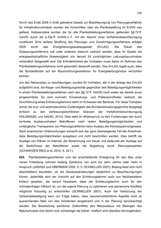 535


Durch das Ende 2006 in Kraft getretene Gesetz zur Beschleunigung von Planungsverfahren
für Infrastrukturvorhaben wurden die Vorschriften über die Planfeststellung im EnWG neu
gefasst. Insbesondere wurden die für alle Planfeststellungsverfahren geltenden §§ 72 ff.
VwVfG durch die § 43a ff. EnWG n. F. mit der Absicht einer Verfahrensbeschleunigung
modifiziert. Eine weitere Straffung des Planungs- und Genehmigungsverfahrens erfolgte
2009        durch    das        Energieleitungsausbaugesetz          (EnLAG).    Die   Dauer      des
Zulassungsverfahrens soll unter anderem dadurch verkürzt werden, dass im Gesetz die
energiewirtschaftliche Notwendigkeit von derzeit 24 vordringlichen Leitungsbauvorhaben
verbindlich festgestellt wird. Die Erforderlichkeit der Vorhaben muss daher im Rahmen des
Planfeststellungsverfahrens nicht gesondert überprüft werden. Das EnLAG regelt auch, dass
die Bundesländer auf ein Raumordnungsverfahren für Energieleitungsnetze verzichten
können.

Um den Netzausbau zu beschleunigen, wurden für Vorhaben, die in der Anlage des EnLAG
aufgeführt sind, die Klage- und Beteiligungsrechte gegenüber den Beteiligungsmöglichkeiten
in einem Planfeststellungsverfahren nach den §§ 72 ff. VwVfG noch weiter als bereits zuvor
eingeschränkt. So sind nunmehr Einwendungs- und Präklusionsfristen verkürzt, die
Durchführung eines Erörterungstermins steht im Ermessen der Behörde. Für diese Vorhaben
wurde die erst- und letztinstanzliche Zuständigkeit des Bundesverwaltungsgerichts festgelegt
(kritisch    zu     den     verfassungsrechtlichen    Grenzen        der   Verfahrensbeschleunigung
HOLZNAGEL und NAGEL 2010). Dies steht im Widerspruch zu den Forderungen der durch
konkrete      Ausbauvorhaben        Betroffenen   nach      realen    Beteiligungsmöglichkeiten   und
umfänglicher Transparenz von Planungsverfahren beim Ausbau der Höchstspannungsnetze.
Nach empirischen Untersuchungen wünscht sich der ganz überwiegende Teil der Anwohner,
dass Beteiligungsmöglichkeiten ausgebaut und nicht beschnitten werden. Dies betrifft die
Auslage von Plänen im Internet, die Abstimmung von Dauer und Zeitpunkt der Auslage auf
die    Bedürfnisse        der   Betroffenen   sowie   die    Begleitung    durch   Planungsexperten
(SCHWEIZER-RIES et al. 2010, S. 24 f.).

620.    Planfeststellungsverfahren und die anschließende Enteignung für den Bau einer
neuen Freileitung nehmen bislang Zeiträume von acht bis zehn Jahren oder mehr in
Anspruch (JARASS und OBERMAIR 2005, S. 5; SCHNELLER 2007). Bislang lässt sich nicht
abschließend beurteilen, ob die Gesetzesänderungen tatsächlich zu Beschleunigungen
führen. Jedenfalls wird der Verzicht auf den Erörterungstermin auch von Netzbetreibern
kritisch gesehen, die darauf hinweisen, dass der Erörterungstermin auch für den
Vorhabenträger hilfreich ist, um die eigene Planung zu optimieren und planerische Konflikte
möglichst frühzeitig zu entschärfen (SCHNELLER 2007). Auch die Verkürzung der
Verbandsbeteiligung kann zur Folge haben, dass naturschutzfachliche Aspekte nicht im
ausreichenden Maß von den Verbänden eingebracht und in der Planung berücksichtigt
werden. Die Bearbeitung sachlicher Zielkonflikte des Netzausbaus mit Belangen des
Naturschutzes wird damit noch schwieriger als bisher. Vielfach wird überdies hervorgehoben,
 