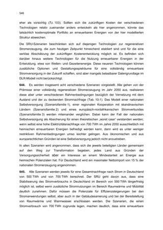 546


eher als vorsichtig (Tz. 103). Sollten sich die zukünftigen Kosten der verschiedenen
Technologien relativ zueinander anders entwickeln als hier angenommen, könnte das
tatsächlich kostenoptimale Portfolio an erneuerbaren Energien von der hier modellierten
Struktur abweichen.

Die SRU-Szenarien beschränken sich auf diejenigen Technologien zur regenerativen
Stromerzeugung, die zum heutigen Zeitpunkt hinreichend etabliert sind und für die eine
seriöse Abschätzung der zukünftigen Kostenentwicklung möglich ist. Es befinden sich
darüber hinaus weitere Technologien für die Nutzung erneuerbarer Energien in der
Entwicklung, etwa von Wellen- und Gezeitenenergie. Diese neueren Technologien können
zusätzliche   Optionen    und   Gestaltungsspielräume   für     eine   vollständig   erneuerbare
Stromversorgung in der Zukunft schaffen, sind aber mangels belastbarer Datengrundlage im
DLR-Modell nicht berücksichtigt.

644.    Es werden insgesamt acht verschiedene Szenarien vorgestellt. Alle gehen von der
Prämisse einer vollständig regenerativen Stromerzeugung im Jahr 2050 aus, realisieren
diese aber unter verschiedenen Rahmenbedingungen bezüglich der Vernetzung mit dem
Ausland und der zu deckenden Stromnachfrage (Tab. 10-1). Das Modell einer nationalen
Selbstversorgung (Szenariofamilie 1), einer regionalen Kooperation mit skandinavischen
Ländern (Szenariofamilie 2) und eines europäisch-nordafrikanischen Stromverbundes
(Szenariofamilie 3) werden miteinander verglichen. Dabei kann der Fall der nationalen
Selbstversorgung als Absicherung für einen theoretischen „worst case“ verstanden werden;
wenn selbst eine hohe Elektrizitätsnachfrage von 700 TWh im Jahre 2050 ausschließlich mit
heimischen erneuerbaren Energien befriedigt werden kann, dann wird es unter weniger
restriktiven Rahmenbedingungen umso leichter gelingen. Aus ökonomischen und aus
europarechtlichen Gründen ist eine Selbstversorgung jedoch nicht anzustreben.

In allen Szenarien wird angenommen, dass sich die jeweils beteiligten Länder gemeinsam
auf    den    Weg   zur   Transformation   begeben,     jedes     Land     aus   Gründen     der
Versorgungssicherheit aber ein Interesse an einem Mindestanteil an Energie aus
heimischen Potenzialen hat. Für Deutschland wird ein maximaler Nettoimport von 15 % der
nationalen Stromerzeugung angenommen.

645.    Alle Szenarien werden jeweils für eine Gesamtnachfrage nach Strom in Deutschland
von 500 TWh und von 700 TWh berechnet. Der SRU geht davon aus, dass eine
Stabilisierung des Stromverbrauchs in Deutschland im Bereich von 500 TWh längerfristig
möglich ist, selbst wenn zusätzliche Stromnutzungen im Bereich Raumwärme und Mobilität
deutlich zunehmen. Dafür müssen die Potenziale für Effizienzsteigerungen bei den
Stromanwendungen selbst, aber auch in der Gebäudesanierung und bei der Bereitstellung
von Raumwärme und Warmwasser erschlossen werden. Die Szenarien, die einen
Stromverbrauch von 700 TWh zugrunde legen, machen deutlich, dass eine erneuerbare
 