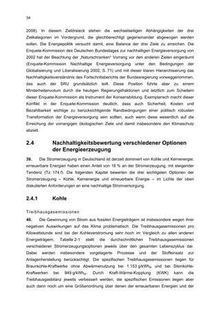 34


2008). In diesem Zieldreieck stehen die wechselseitigen Abhängigkeiten der drei
Zielkategorien im Vordergrund, die gleichberechtigt gegeneinander abgewogen werden
sollen. Die Energiepolitik versucht damit, eine Balance der drei Ziele zu erreichen. Die
Enquete-Kommission des Deutschen Bundestages zur nachhaltigen Energieversorgung von
2002 hat der Beachtung der „Naturschranken“ Vorrang vor den anderen Zielen eingeräumt
(Enquete-Kommission           Nachhaltige       Energieversorgung        unter   den      Bedingungen     der
Globalisierung und Liberalisierung 2002, S. 71) und mit dieser klaren Hierarchisierung das
Nachhaltigkeitsverständnis des Fortschrittsberichts der Bundesregierung vorweggenommen,
das     auch    der     SRU    grundsätzlich      teilt.     Diese   Position    führte   aber   zu   einem
Minderheitenvotum durch die heutigen Regierungsfraktionen und letztlich zum Scheitern
dieser Enquete-Kommission als Instrument der Konsensbildung. Exemplarisch macht dieser
Konflikt in der Enquete-Kommission deutlich, dass auch Sicherheit, Kosten und
Bezahlbarkeit wichtige zu berücksichtigende Randbedingungen einer politisch robusten
Transformation der Energieversorgung sein sollten, auch wenn diese wesentlich auf die
Erreichung der vorrangigen ökologischen Ziele und damit insbesondere den Klimaschutz
abzielt.


2.4              Nachhaltigkeitsbewertung verschiedener Optionen
                 der Energieerzeugung
39.        Die Stromerzeugung in Deutschland ist derzeit dominiert von Kohle und Kernenergie;
erneuerbare Energien haben einen Anteil von 16 % an der Stromerzeugung, mit steigender
Tendenz (Tz. 174 f). Die folgenden Kapitel bewerten die drei wichtigsten Optionen der
Stromerzeugung – Kohle, Kernenergie und erneuerbare Energie – im Lichte der oben
diskutierten Anforderungen an eine nachhaltige Stromversorgung.


2.4.1            Kohle

Treibhausgasemissionen
40.        Die Gewinnung von Strom aus fossilen Energieträgern ist insbesondere wegen ihrer
negativen Auswirkungen auf das Klima problematisch. Die Treibhausgasemissionen pro
Kilowattstunde sind bei der Kohleverstromung sehr hoch im Vergleich zu allen anderen
Energieträgern.         Tabelle 2-1    stellt    die       durchschnittlichen    Treibhausgasemissionen
verschiedener Stromerzeugungsoptionen jeweils über den gesamten Lebenszyklus dar.
Dabei       werden      insbesondere     vorgelagerte         Prozesse     und     der     Stoffeinsatz   zur
Anlagenherstellung berücksichtigt. Die spezifischen Treibhausgasemissionen liegen für
Braunkohle-Kraftwerke ohne Abwärmenutzung bei 1.153 g/kWhel und bei Steinkohle-
Kraftwerken       bei     949 g/kWhel.      Durch          Kraft-Wärme-Kopplung        (KWK)     kann     die
Treibhausgasbilanz jeweils verbessert werden, die spezifischen Emissionen liegen aber
auch dann noch um eine Größenordnung über denen der erneuerbaren Energien und der
 