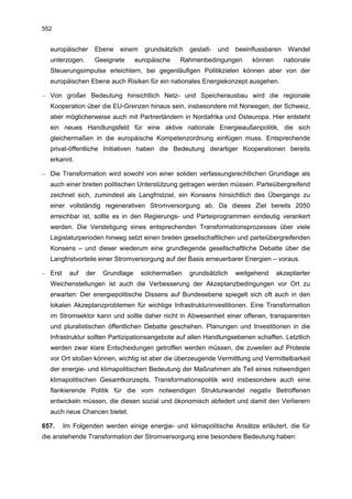 552


  europäischer     Ebene    einem     grundsätzlich   gestalt-   und   beeinflussbaren    Wandel
  unterzogen.      Geeignete       europäische    Rahmenbedingungen         können       nationale
  Steuerungsimpulse erleichtern, bei gegenläufigen Politikzielen können aber von der
  europäischen Ebene auch Risiken für ein nationales Energiekonzept ausgehen.

– Von großer Bedeutung hinsichtlich Netz- und Speicherausbau wird die regionale
  Kooperation über die EU-Grenzen hinaus sein, insbesondere mit Norwegen, der Schweiz,
  aber möglicherweise auch mit Partnerländern in Nordafrika und Osteuropa. Hier entsteht
  ein neues Handlungsfeld für eine aktive nationale Energieaußenpolitik, die sich
  gleichermaßen in die europäische Kompetenzordnung einfügen muss. Entsprechende
  privat-öffentliche Initiativen haben die Bedeutung derartiger Kooperationen bereits
  erkannt.

– Die Transformation wird sowohl von einer soliden verfassungsrechtlichen Grundlage als
  auch einer breiten politischen Unterstützung getragen werden müssen. Parteiübergreifend
  zeichnet sich, zumindest als Langfristziel, ein Konsens hinsichtlich des Übergangs zu
  einer vollständig regenerativen Stromversorgung ab. Da dieses Ziel bereits 2050
  erreichbar ist, sollte es in den Regierungs- und Parteiprogrammen eindeutig verankert
  werden. Die Verstetigung eines entsprechenden Transformationsprozesses über viele
  Legislaturperioden hinweg setzt einen breiten gesellschaftlichen und parteiübergreifenden
  Konsens – und dieser wiederum eine grundlegende gesellschaftliche Debatte über die
  Langfristvorteile einer Stromversorgung auf der Basis erneuerbarer Energien – voraus.

– Erst     auf   der   Grundlage    solchermaßen      grundsätzlich    weitgehend    akzeptierter
  Weichenstellungen ist auch die Verbesserung der Akzeptanzbedingungen vor Ort zu
  erwarten: Der energiepolitische Dissens auf Bundesebene spiegelt sich oft auch in den
  lokalen Akzeptanzproblemen für wichtige Infrastrukturinvestitionen. Eine Transformation
  im Stromsektor kann und sollte daher nicht in Abwesenheit einer offenen, transparenten
  und pluralistischen öffentlichen Debatte geschehen. Planungen und Investitionen in die
  Infrastruktur sollten Partizipationsangebote auf allen Handlungsebenen schaffen. Letztlich
  werden zwar klare Entscheidungen getroffen werden müssen, die zuweilen auf Proteste
  vor Ort stoßen können, wichtig ist aber die überzeugende Vermittlung und Vermittelbarkeit
  der energie- und klimapolitischen Bedeutung der Maßnahmen als Teil eines notwendigen
  klimapolitischen Gesamtkonzepts. Transformationspolitik wird insbesondere auch eine
  flankierende Politik für die vom notwendigen Strukturwandel negativ Betroffenen
  entwickeln müssen, die diesen sozial und ökonomisch abfedert und damit den Verlierern
  auch neue Chancen bietet.

657.     Im Folgenden werden einige energie- und klimapolitische Ansätze erläutert, die für
die anstehende Transformation der Stromversorgung eine besondere Bedeutung haben:
 