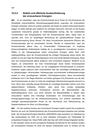 556


10.2.4            Stabile und effiziente Ausbauförderung
                  der erneuerbaren Energien
663.       Es ist unbestritten, dass der Emissionshandel durch Preise für CO2-Emissionen die
Rentabilität unterschiedlicher Stromerzeugungsalternativen zugunsten der erneuerbaren
Energien verbessert. Ohne ihn würden außerdem die Kosten für andere Instrumente deutlich
steigen. Er bleibt deshalb auch weiterhin ein wichtiges Instrument. Dennoch ist der Einsatz
zusätzlicher Instrumente gerade im Elektrizitätssektor wichtig. Bei der anstehenden
Transformation des Energiesystems wird der Emissionshandel allein, selbst wenn er
optimiert wird, nicht zur langfristigen Minimierung der gesellschaftlichen Kosten der
Emissionsvermeidung führen können. Für diese unzureichende dynamische Effizienz des
Emissionshandels gibt es verschiedene Gründe. Wichtig ist insbesondere, dass der
Emissionshandel         alleine   eher     zu   inkrementellen   Verbesserungen            im     langfristig
klimaunverträglichen Kraftwerkpark beiträgt als zu grundlegenden Innovationen (Lock-in-
Effekt).     In   der   Übergangsphase       wären    erneuerbare     Energien    selbst        dann   nicht
wettbewerbsfähig, wenn der Emissionshandel die richtigen Preissignale setzen würde. Sie
werden es erst als Folge der Kostendegression durch eine breite Marktdurchdringung. Diese
wird vom Emissionshandel alleine wiederum nicht hinreichend angereizt. Weiterhin ist es
fraglich, ob Unternehmen bei ihren Entscheidungen heute bereits Emissionspreise
einberechnen, die notwendig wären, um die vorgegebenen Klimaschutzziele zu erreichen.
Investoren neigen aufgrund vieler Unsicherheiten über den zukünftigen Zertifikatpreis eher
zu pfadabhängigen inkrementellen Verbesserungen konventioneller Kraftwerkstechnologie
anstatt zu einer grundlegenden radikalen Technologieinnovation. Neue konventionelle
Kraftwerke sind in der Regel effizienter und stoßen geringere CO2-Emissionen aus als alte;
das Emissionsniveau ist aber im Lichte der langfristigen Dekarbonisierungsziele dennoch zu
hoch. Wenn dann zukünftig strenge Klimaziele ein vorzeitiges Abschalten solcher noch nicht
abgeschriebener         Kraftwerke       erfordern,   wäre    damit    eine      unnötig        kostspielige
Kapitalvernichtung        verbunden.       Erschwerend       kommen     die   Besonderheiten            des
Elektrizitätssystems hinzu: zum einen erfordern die Netzwerkeffekte in diesem stark
verbundenen System eine frühzeitige Koordination von Entscheidungen über die
Erzeugungstechnologie und die Infrastrukturentwicklung, zum anderen erschweren die
niedrigen grenzkostenbasierten Preise an der Strombörse eine Refinanzierung der
Kapitalinvestitionen für Wind- und Solaranlagen.

664.       Für den weiteren Ausbau der erneuerbaren Energien spielen sowohl der europäische
Rahmen als auch die Weiterentwicklung des Erneuerbare-Energien-Gesetzes eine wichtige
Rolle. Die Erneuerbare-Energien-Richtlinie (2009/28/EG) trägt wesentlich zur Stabilisierung
des Ausbaupfades bis 2020 und zu einer teilweisen Konvergenz der Förderpolitik für
erneuerbare Energien bei. Diese Politik sollte über das Jahr 2020 hinweg fortgesetzt werden.
In den nächsten Jahren ist eine europäische Roadmap als Rahmen für den weiteren Ausbau
der erneuerbaren Energien für 2030 und danach insbesondere auch im Hinblick auf die
 