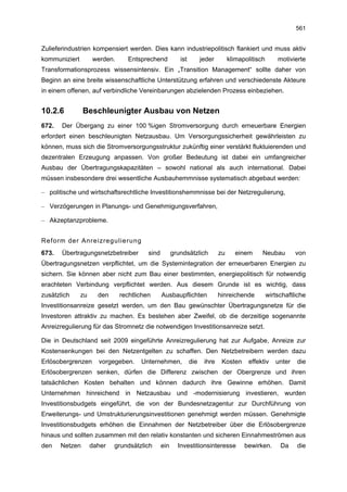 561


Zulieferindustrien kompensiert werden. Dies kann industriepolitisch flankiert und muss aktiv
kommuniziert        werden.      Entsprechend           ist         jeder        klimapolitisch       motivierte
Transformationsprozess wissensintensiv. Ein „Transition Management“ sollte daher von
Beginn an eine breite wissenschaftliche Unterstützung erfahren und verschiedenste Akteure
in einem offenen, auf verbindliche Vereinbarungen abzielenden Prozess einbeziehen.


10.2.6          Beschleunigter Ausbau von Netzen
672.   Der Übergang zu einer 100 %igen Stromversorgung durch erneuerbare Energien
erfordert einen beschleunigten Netzausbau. Um Versorgungssicherheit gewährleisten zu
können, muss sich die Stromversorgungsstruktur zukünftig einer verstärkt fluktuierenden und
dezentralen Erzeugung anpassen. Von großer Bedeutung ist dabei ein umfangreicher
Ausbau der Übertragungskapazitäten – sowohl national als auch international. Dabei
müssen insbesondere drei wesentliche Ausbauhemmnisse systematisch abgebaut werden:

– politische und wirtschaftsrechtliche Investitionshemmnisse bei der Netzregulierung,

– Verzögerungen in Planungs- und Genehmigungsverfahren,

– Akzeptanzprobleme.


Reform der Anreizregulierung
673.   Übertragungsnetzbetreiber        sind         grundsätzlich          zu      einem     Neubau         von
Übertragungsnetzen verpflichtet, um die Systemintegration der erneuerbaren Energien zu
sichern. Sie können aber nicht zum Bau einer bestimmten, energiepolitisch für notwendig
erachteten Verbindung verpflichtet werden. Aus diesem Grunde ist es wichtig, dass
zusätzlich     zu     den     rechtlichen      Ausbaupflichten              hinreichende          wirtschaftliche
Investitionsanreize gesetzt werden, um den Bau gewünschter Übertragungsnetze für die
Investoren attraktiv zu machen. Es bestehen aber Zweifel, ob die derzeitige sogenannte
Anreizregulierung für das Stromnetz die notwendigen Investitionsanreize setzt.

Die in Deutschland seit 2009 eingeführte Anreizregulierung hat zur Aufgabe, Anreize zur
Kostensenkungen bei den Netzentgelten zu schaffen. Den Netzbetreibern werden dazu
Erlösobergrenzen      vorgegeben.    Unternehmen,             die    ihre    Kosten     effektiv     unter   die
Erlösobergrenzen senken, dürfen die Differenz zwischen der Obergrenze und ihren
tatsächlichen Kosten behalten und können dadurch ihre Gewinne erhöhen. Damit
Unternehmen hinreichend in Netzausbau und -modernisierung investieren, wurden
Investitionsbudgets eingeführt, die von der Bundesnetzagentur zur Durchführung von
Erweiterungs- und Umstrukturierungsinvestitionen genehmigt werden müssen. Genehmigte
Investitionsbudgets erhöhen die Einnahmen der Netzbetreiber über die Erlösobergrenze
hinaus und sollten zusammen mit den relativ konstanten und sicheren Einnahmeströmen aus
den    Netzen       daher   grundsätzlich      ein     Investitionsinteresse           bewirken.       Da    die
 