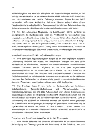562


Bundesnetzagentur eine Reihe von Abzügen an den Investitionsbudgets vornimmt, ist nach
Aussage der Netzbetreiber die verbleibende Rendite jedoch nicht mehr dafür ausreichend,
dass Netzinvestitionen eine rentable Geldanlage darstellen. Dieses Problem betrifft
insbesondere entflochtene Netzbetreiber, bei denen Banken aufgrund eines höheren
Fremdkapitalbedarfs und schlechterer Bewertung der internationalen Ratingagenturen eine
Risikomarge einfordern. Die Finanzkrise erschwert die Situation zudem noch weiter.

674.   Um den notwendigen Netzausbau zu beschleunigen, könnte zunächst ein
Kreditprogramm der Bundesregierung durch die Kreditanstalt für Wiederaufbau (KfW)
aufgesetzt werden. Dies könnte zumindest dem Problem der höheren Fremdkapitalkosten für
entflochtene Übertragungsnetzbetreiber entgegenwirken. Zudem sollte mit allen Beteiligten
eine Debatte über die Höhe der Eigenkapitalrendite geführt werden. Für neue Punkt-zu-
Punkt-Verbindungen zur Errichtung eines Overlay-Netzes befürwortet der SRU überdies vom
System der Investitionsbudgets abzurücken und staatliche Ausschreibungen einzuführen.


Ausschreibungen von Punkt-zu-Punkt-Verbindungen
675.   Dem derzeitigen Regulierungssystem mangelt es an einer langfristigen nationalen
Koordinierung zwischen dem Ausbau der erneuerbaren Energien und dem daraus
resultierenden Netzumbaubedarf. Diese kann nicht alleine bestehenden unternehmerischen
Interessen   überlassen    werden.     Angelehnt      an   das   vom   SRU    vorgeschlagene
Ausschreibungsmodell für die Offshore-Windparks erachtet der SRU daher für die
kostenintensive Errichtung von nationalen und grenzüberschreitenden Punkt-zu-Punkt-
Verbindungen staatliche Ausschreibungen von vorgegebenen Leitungen als das geeignetste
Instrument. Der Wettbewerber, der die erforderliche Investition zum günstigsten Netzentgelt
über einen Zeitraum von zwanzig Jahren anbieten kann, erhält den Zuschlag.

676.   Die Grundlage dieses Systems sollte ein Bundesfachplan zur hochstufigen
Bedarfsfestlegung,      Trassenkorridorfestlegung          und    Alternativendebatte   von
Stromübertragungsnetzen sein (Tz. 680). Aufbauend auf einer solchen deutschlandweiten
Netzausbauplanung kann die Regierung bedarfsgerecht erforderliche Leitungen mit einer
Mindestkapazität ausschreiben und so einen koordinierten Ausbau sicherstellen. Durch die
Ausschreibung wird außerdem ein Wettbewerb zwischen den bietenden Firmen geschaffen,
der Kosteneffizienz bei den jeweiligen Ausbauprojekten gewährleistet. Eine Festsetzung der
Eigenkapitalrendite seitens des Staates ist nicht erforderlich. Letztlich können durch
Ausschreibungen auch neue Technologien gefördert und demonstriert werden, indem in die
Ausschreibung qualitative Kriterien mit einfließen.


Planungs- und Genehmigungsverfahren für den Netzausbau
677.   Eine zentrale Schwäche des geltenden Rechtsrahmens für die Raumplanung und
Genehmigung von Übertragungsnetzen der Netzplanung ist der Zeitverlust, der durch
 