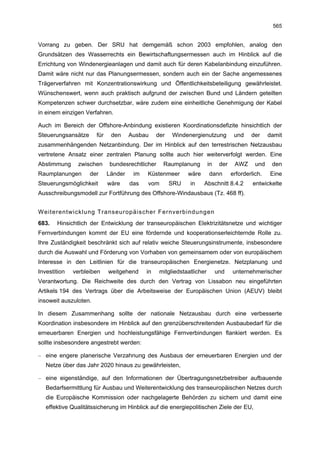 565


Vorrang zu geben. Der SRU hat demgemäß schon 2003 empfohlen, analog den
Grundsätzen des Wasserrechts ein Bewirtschaftungsermessen auch im Hinblick auf die
Errichtung von Windenergieanlagen und damit auch für deren Kabelanbindung einzuführen.
Damit wäre nicht nur das Planungsermessen, sondern auch ein der Sache angemessenes
Trägerverfahren mit Konzentrationswirkung und Öffentlichkeitsbeteiligung gewährleistet.
Wünschenswert, wenn auch praktisch aufgrund der zwischen Bund und Ländern geteilten
Kompetenzen schwer durchsetzbar, wäre zudem eine einheitliche Genehmigung der Kabel
in einem einzigen Verfahren.

Auch im Bereich der Offshore-Anbindung existieren Koordinationsdefizite hinsichtlich der
Steuerungsansätze      für    den     Ausbau     der   Windenergienutzung            und    der     damit
zusammenhängenden Netzanbindung. Der im Hinblick auf den terrestrischen Netzausbau
vertretene Ansatz einer zentralen Planung sollte auch hier weiterverfolgt werden. Eine
Abstimmung     zwischen      bundesrechtlicher     Raumplanung          in    der    AWZ      und    den
Raumplanungen       der      Länder    im   Küstenmeer       wäre       dann        erforderlich.   Eine
Steuerungsmöglichkeit        wäre     das   vom        SRU    in    Abschnitt 8.4.2          entwickelte
Ausschreibungsmodell zur Fortführung des Offshore-Windausbaus (Tz. 468 ff).


Weiterentwicklung Transeuropäischer Fernverbindungen
683.   Hinsichtlich der Entwicklung der transeuropäischen Elektrizitätsnetze und wichtiger
Fernverbindungen kommt der EU eine fördernde und kooperationserleichternde Rolle zu.
Ihre Zuständigkeit beschränkt sich auf relativ weiche Steuerungsinstrumente, insbesondere
durch die Auswahl und Förderung von Vorhaben von gemeinsamem oder von europäischem
Interesse in den Leitlinien für die transeuropäischen Energienetze. Netzplanung und
Investition   verbleiben     weitgehend     in    mitgliedstaatlicher        und    unternehmerischer
Verantwortung. Die Reichweite des durch den Vertrag von Lissabon neu eingeführten
Artikels 194 des Vertrags über die Arbeitsweise der Europäischen Union (AEUV) bleibt
insoweit auszuloten.

In diesem Zusammenhang sollte der nationale Netzausbau durch eine verbesserte
Koordination insbesondere im Hinblick auf den grenzüberschreitenden Ausbaubedarf für die
erneuerbaren Energien und hochleistungsfähige Fernverbindungen flankiert werden. Es
sollte insbesondere angestrebt werden:

– eine engere planerische Verzahnung des Ausbaus der erneuerbaren Energien und der
   Netze über das Jahr 2020 hinaus zu gewährleisten,

– eine eigenständige, auf den Informationen der Übertragungsnetzbetreiber aufbauende
   Bedarfsermittlung für Ausbau und Weiterentwicklung des transeuropäischen Netzes durch
   die Europäische Kommission oder nachgelagerte Behörden zu sichern und damit eine
   effektive Qualitätssicherung im Hinblick auf die energiepolitischen Ziele der EU,
 