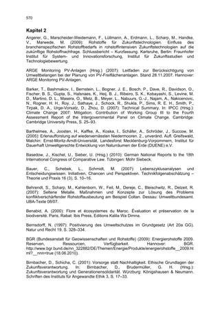 570


Kapitel 2
Angerer, G., Marscheider-Weidemann, F., Lüllmann, A., Erdmann, L., Scharp, M., Handke,
V., Marwede, M. (2009): Rohstoffe für Zukunftstechnologien. Einfluss des
branchenspezifischen Rohstoffbedarfs in rohstoffintensiven Zukunftstechnologien auf die
zukünftige Rohstoffnachfrage. Schlussbericht – Kurzfassung. Karlsruhe, Berlin: Fraunhofer
Institut für System- und Innovationsforschung, Institut für Zukunftsstudien und
Technologiebewertung.

ARGE Monitoring PV-Anlagen (Hrsg.) (2007): Leitfaden zur Berücksichtigung von
Umweltbelangen bei der Planung von PV-Freiflächenanlagen. Stand 28.11.2007. Hannover:
ARGE Monitoring PV-Anlagen.

Barker, T., Bashmakov, I., Bernstein, L., Bogner, J. E., Bosch, P., Dave, R., Davidson, O.,
Fischer, B. S., Gupta, S., Halsnaes, K., Heij, B. J., Ribeiro, S. K., Kobayashi, S., Levine, M.
D., Martino, D. L., Masera, O., Metz, B., Meyer, L., Nabuurs, G.-J., Najam, A., Nakicenovic,
N., Rogner, H. H., Roy, J., Sathaye, J., Schock, R., Shukla, P., Sims, R. E. H., Smith, P.,
Tirpak, D. A., Urge-Vorsatz, D., Zhou, D. (2007): Technical Summary. In: IPCC (Hrsg.):
Climate Change 2007: Mitigation. Contribution of Working Group III to the Fourth
Assessment Report of the Intergovernmental Panel on Climate Change. Cambridge:
Cambridge University Press, S. 25–93.

Barthelmes, A., Joosten, H., Kaffke, A., Koska, I., Schäfer, A., Schröder, J., Succow, M.
(2005): Erlenaufforstung auf wiedervernässten Niedermooren. 2., unveränd. Aufl. Greifswald,
Malchin: Ernst-Moritz-Arndt-Universität, Landesforst Mecklenburg-Vorpommern, Institut für
Dauerhaft Umweltgerechte Entwicklung von Naturräumen der Erde (DUENE) e.V.

Basedow, J., Kischel, U., Sieber, U. (Hrsg.) (2010): German National Reports to the 18th
International Congress of Comparative Law. Tübingen: Mohr Siebeck.

Bauer, C., Schebek, L., Schmidt, M. (2007): Lebenszyklusanalysen und
Entscheidungswissen. Initiativen, Chancen und Perspektiven. Technikfolgenabschätzung –
Theorie und Praxis 16 (3), S. 10–16.

Behrendt, S., Scharp, M., Kahlenborn, W., Feil, M., Dereje, C., Bleischwitz, R., Delzeit, R.
(2007): Seltene Metalle. Maßnahmen und Konzepte zur Lösung des Problems
konfliktverschärfender Rohstoffausbeutung am Beispiel Coltan. Dessau: Umweltbundesamt.
UBA-Texte 08/07.

Benabid, A. (2000): Flore et écosystemes du Maroc. Évaluation et préservation de la
biodiversité. Paris, Rabat: Ibis Press, Editions Kalila Wa Dimna.

Bernsdorff, N. (1997): Positivierung des Umweltschutzes im Grundgesetz (Art 20a GG).
Natur und Recht 19, S. 328–334.

BGR (Bundesanstalt für Geowissenschaften und Rohstoffe) (2009): Energierohstoffe 2009.
Reserven,          Ressourcen,         Verfügbarkeit.        Hannover:           BGR.
http://www.bgr.bund.de/nn_322882/DE/Themen/Energie/Produkte/energierohstoffe__2009.ht
ml?__nnn=true (18.06.2010).

Birnbacher, D., Schicha, C. (2001): Vorsorge statt Nachhaltigkeit. Ethische Grundlagen der
Zukunftsverantwortung.       In:  Birnbacher,     D.,   Brudermüller,    G.   H.   (Hrsg.):
Zukunftsverantwortung und Generationensolidarität. Würzburg: Königshausen & Neumann.
Schriften des Instituts für Angewandte Ethik 3, S. 17–33.
 