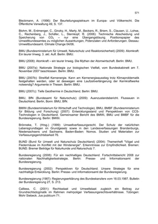 571

Bleckmann, A. (1996): Der Beurteilungsspielraum im Europa- und Völkerrecht. Die
Öffentliche Verwaltung 49, S. 137.

Blohm, M., Erdmenger, C., Ginzky, H., Marty, M., Beckers, R., Briem, S., Clausen, U., Lohse,
C., Rechenberg, J., Schäfer, L., Sternkopf, R. (2006): Technische Abscheidung und
Speicherung von CO2 – nur eine Übergangslösung. Positionspapier des
Umweltbundesamtes zu möglichen Auswirkungen, Potenzialen und Anforderungen. Dessau:
Umweltbundesamt. Climate Change 04/06.

BMU (Bundesministerium für Umwelt, Naturschutz und Reaktorsicherheit) (2009): Atomkraft:
Ein teurer Irrweg. 3. akt. Aufl. Berlin: BMU.

BMU (2008): Atomkraft – ein teurer Irrweg. Die Mythen der Atomwirtschaft. Berlin: BMU.

BMU (2007a): Nationale Strategie zur biologischen Vielfalt, vom Bundeskabinett am 7.
November 2007 beschlossen. Berlin: BMU.

BMU (2007b): Streitfall Kernenergie. Kann am Kernenergieausstieg trotz Klimaproblematik
festgehalten werden, oder ist deswegen eine Laufzeitverlängerung der Kernkraftwerke
notwendig? Argumente in Thesen. Berlin: BMU.

BMU (2007c): Tiefe Geothermie in Deutschland. Berlin: BMU.

BMU, BfN (Bundesamt für Naturschutz) (2009): Auenzustandsbericht. Flussauen in
Deutschland. Berlin, Bonn: BMU, BfN.

BMWi (Bundesministerium für Wirtschaft und Technologie), BMU, BMBF (Bundesministerium
für Bildung und Forschung) (2007): Entwicklungsstand und Perspektiven von CCS-
Technologien in Deutschland. Gemeinsamer Bericht des BMWi, BMU und BMBF für die
Bundesregierung. Berlin: BMWi.

Brönneke, T. (Hrsg.) (1999): Umweltverfassungsrecht. Der Schutz der natürlichen
Lebensgrundlagen im Grundgesetz sowie in den Landesverfassungen Brandenburgs,
Niedersachsens und Sachsens. Baden-Baden: Nomos. Studien und Materialien zur
Verfassungsgerichtsbarkeit 76.

BUND (Bund für Umwelt und Naturschutz Deutschland) (2004): Themenheft "Vögel und
Fledermäuse im Konflikt mit der Windenergie". Erkenntnisse zur Empfindlichkeit. Bremen:
BUND. Bremer Beiträge für Naturkunde und Naturschutz 7.

Bundesregierung (2008): Für ein nachhaltiges Deutschland. Fortschrittsbericht 2008 zur
nationalen  Nachhaltigkeitsstrategie. Berlin: Presse-    und    Informationsamt    der
Bundesregierung.

Bundesregierung (2002): Perspektiven für Deutschland. Unsere Strategie für eine
nachhaltige Entwicklung. Berlin: Presse- und Informationsamt der Bundesregierung.

Bundesregierung (1987): Regierungserklärung des Bundeskanzlers vom 18.03.1987. Bulletin
der Bundesregierung 27, S. 213.

Calliess, C. (2001): Rechtsstaat und Umweltstaat: zugleich ein Beitrag zur
Grundrechtsdogmatik im Rahmen mehrpoliger Verfassungsrechtsverhältnisse. Tübingen:
Mohr Siebeck. Jus publicum 71.
 