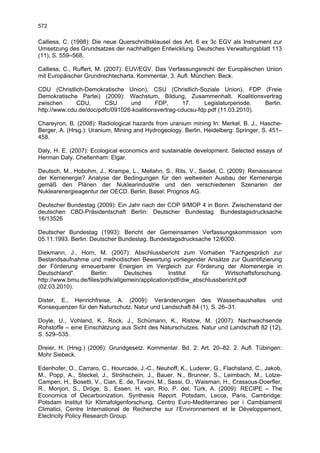 572

Calliess, C. (1998): Die neue Querschnittsklausel des Art. 6 ex 3c EGV als Instrument zur
Umsetzung des Grundsatzes der nachhaltigen Entwicklung. Deutsches Verwaltungsblatt 113
(11), S. 559–568.

Calliess, C., Ruffert, M. (2007): EUV/EGV. Das Verfassungsrecht der Europäischen Union
mit Europäischer Grundrechtecharta. Kommentar. 3. Aufl. München: Beck.

CDU (Christlich-Demokratische Union), CSU (Christlich-Soziale Union), FDP (Freie
Demokratische Partei) (2009): Wachstum, Bildung, Zusammenhalt. Koalitionsvertrag
zwischen      CDU,      CSU      und       FDP,       17.    Legislaturperiode.  Berlin.
http://www.cdu.de/doc/pdfc/091026-koalitionsvertrag-cducsu-fdp.pdf (11.03.2010).

Chareyron, B. (2008): Radiological hazards from uranium mining In: Merkel, B. J., Hasche-
Berger, A. (Hrsg.): Uranium, Mining and Hydrogeology. Berlin, Heidelberg: Springer, S. 451–
458.

Daly, H. E. (2007): Ecological economics and sustainable development. Selected essays of
Herman Daly. Cheltenham: Elgar.

Deutsch, M., Hobohm, J., Krampe, L., Mellahn, S., Rits, V., Seidel, C. (2009): Renaissance
der Kernenergie? Analyse der Bedingungen für den weltweiten Ausbau der Kernenergie
gemäß den Plänen der Nuklearindustrie und den verschiedenen Szenarien der
Nuklearenergieagentur der OECD. Berlin, Basel: Prognos AG.

Deutscher Bundestag (2009): Ein Jahr nach der COP 9/MOP 4 in Bonn. Zwischenstand der
deutschen CBD-Präsidentschaft Berlin: Deutscher Bundestag. Bundestagsdrucksache
16/13526

Deutscher Bundestag (1993): Bericht der Gemeinsamen Verfassungskommission vom
05.11.1993. Berlin: Deutscher Bundestag. Bundestagsdrucksache 12/6000.

Diekmann, J., Horn, M. (2007): Abschlussbericht zum Vorhaben "Fachgespräch zur
Bestandsaufnahme und methodischen Bewertung vorliegender Ansätze zur Quantifizierung
der Förderung erneuerbarer Energien im Vergleich zur Förderung der Atomenergie in
Deutschland".      Berlin:       Deutsches        Institut    für     Wirtschaftsforschung.
http://www.bmu.de/files/pdfs/allgemein/application/pdf/diw_abschlussbericht.pdf
(02.03.2010).

Dister, E., Henrichfreise, A. (2009): Veränderungen des Wasserhaushaltes                 und
Konsequenzen für den Naturschutz. Natur und Landschaft 84 (1), S. 26–31.

Doyle, U., Vohland, K., Rock, J., Schümann, K., Ristow, M. (2007): Nachwachsende
Rohstoffe – eine Einschätzung aus Sicht des Naturschutzes. Natur und Landschaft 82 (12),
S. 529–535.

Dreier, H. (Hrsg.) (2006): Grundgesetz. Kommentar. Bd. 2: Art. 20–82. 2. Aufl. Tübingen:
Mohr Siebeck.

Edenhofer, O., Carraro, C., Hourcade, J.-C., Neuhoff, K., Luderer, G., Flachsland, C., Jakob,
M., Popp, A., Steckel, J., Strohschein, J., Bauer, N., Brunner, S., Leimbach, M., Lotze-
Campen, H., Bosetti, V., Cian, E. de, Tavoni, M., Sassi, O., Waisman, H., Crassous-Doerfler,
R., Monjon, S., Dröge, S., Essen, H. van, Río, P. del, Türk, A. (2009): RECIPE – The
Economics of Decarbonization. Synthesis Report. Potsdam, Lecce, Paris, Cambridge:
Potsdam Institut für Klimafolgenforschung, Centro Euro-Mediterraneo per i Cambiamenti
Climatici, Centre International de Recherche sur l’Environnement et le Développement,
Electricity Policy Research Group.
 