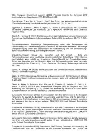 573



EEA (European Environment Agency) (2009): Progress towards the European 2010
biodiversity target. Kopenhagen: EEA. EEA Report 4/09.

Egan-Krieger, T. von, Ott, K., Voget, L. (2007): Der Schutz des Naturerbes als Postulat der
Zukunftsverantwortung. Aus Politik und Zeitgeschichte 2007 (24), S. 10–17.

Eggleston, S., Buendia, L., Miwa, K., Ngara, T., Tanabe, K. (Hrsg.) (2006): IPCC Guidelines
for National Greenhouse Gas Inventories. Vol. 4: Agriculture, Forestry and other Land Use.
Hayama: IPCC.

Ekardt, F., Henning, B. (2009): Die Biomassestrom-Nachhaltigkeitsverordnung: Chancen und
Grenzen von Nachhaltigkeits-Kriterienkatalogen. Zeitschrift für Umweltrecht 20 (11), S. 543–
551.

Enquete-Kommission Nachhaltige Energieversorgung unter den Bedingungen der
Globalisierung und Liberalisierung (2002): Endbericht der Enquete-Kommission "Nachhaltige
Energieversorgung unter den Bedingungen der Globalisierung und der Liberalisierung".
Berlin: Deutscher Bundestag. Bundestagsdrucksache 14/9400.

Enquete-Kommission Schutz des Menschen und der Umwelt – Ziele und
Rahmenbedingungen einer nachhaltig zukunftsverträglichen Entwicklung (1998): Konzept
Nachhaltigkeit. Vom Leitbild zur Umsetzung. Abschlußbericht der Enquete-Kommission
Schutz des Menschen und der Umwelt – Ziele und Rahmenbedingungen einer nachhaltig
zukunftsverträglichen Entwicklung. Bonn: Deutscher Bundestag. Bundestagsdrucksache
13/11200.

Epiney, A., Scheyli, M. (1998): Strukturprinzipien des Umweltvölkerrechts. Baden-Baden:
Nomos. Forum Umweltrecht 29.

Epple, C. (2006): Naturschutz, Klimaschutz und Anpassungen an den Klimawandel. Globale
Probleme müssen im Zusammenhang gesehen werden. Natur und Landschaft 81 (9–10),
S. 493–497.

Esken, A., Höller, S., Luhmann, H.-J., Pietzner, K., Vallentin, D., Viebahn, P., Dietrich, L.,
Nitsch, J. (2010): RECCS plus: Regenerative Energien (RE) im Vergleich mit CO2-
Abtrennung und -Ablagerung (CCS). Update und Erweiterung der RECCS-Studie. Berlin:
Bundesministerium für Umwelt, Naturschutz und Reaktorsicherheit.

Europäische Kommission (2010a): Communication from the Commission to the European
Parliament, the Council, the European economic and social Commitee and the Commitee of
the Regions. Analysis of options to move beyond 20% greenhouse gas emission reductions
and assessing the risk of carbon leakage. COM(2010) 265 final. Brüssel: Europäische
Kommission.

Europäische Kommission (2010b): Communication from the Commission to the European
Parliament, the Council, the European Economic and Social Committee and the Committee
of the Regions. Options for an EU vision and target for biodiversity beyond 2010. COM(2010)
4 final. Brüssel: Europäische Kommission.

Europäische Kommission (2009): Zusammenfassender Bericht über den Erhaltungszustand
von Arten und Lebensraumtypen gemäß Artikel 17 der Habitatrichtlinie. KOM(2009) 358
endg. Brüssel: Europäische Kommission.

Europäische Kommission (2008): Commission Staff Working Document accompanying the
Communication from the Commission to the European Parliament, the Council, the
 