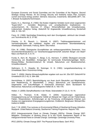 574

European Economic and Social Committee and the Committee of the Regions. Second
Strategic Energy Review. An EU Energy Security and Solidarity Action Plan. Europe's
current and future energy position. Demand, resources, investments. SEC(2008) 2871, Vol.
I. Brüssel: Europäische Kommission.

Ewers, H.-J., Rennings, K. (1992): Die Kosten möglicher Schäden durch einen sogenannten
"Super-GAU" – monetäre Bewertung und umweltpolitische Implikationen. In:
Junkernheinrich, M., Klemmer, P. (Hrsg.): Wirtschaftlichkeit des Umweltschutzes.
Lüdenscheid: Analytica Verlag. Zeitschrift für Angewandte Umweltforschung Sonderheft
3/92, S. 155–167.

Frenz, W. (1999): Nachhaltige Entwicklung nach dem Grundgesetz. Jahrbuch des Umwelt-
und Technikrechts 49, S. 37–80.

Fritsche, U. R., Rausch, L., Schmidt, K. (2007): Treibhausgasemissionen und
Vermeidungskosten der nuklearen, fossilen und erneuerbaren Strombereitstellung.
Arbeitspapier. Darmstadt, Freiburg, Berlin: Öko-Institut.

Führ, M. (1998): Ökologische Grundpflichten als verfassungsrechtliche Dimension. Vom
Grundrechtsindividualismus zur Verantwortungsgemeinschaft zwischen Bürger und Staat?
Natur und Recht 20, S. 6–14.

Funda, K., Kern, M., Raussen, T., Bergs, C.-G., Hermann, T. (2009): Ökologisch sinnvolle
Verwertung von Bioabfällen. Anregungen für kommunale Entscheidungsträger. Berlin,
Dessau-Roßlau: Bundesministerium für Umwelt, Naturschutz und Reaktorsicherheit,
Umweltbundesamt.

Gethmann, C. F., Kloepfer, M., Nutzinger, H. G. (1993): Langzeitverantwortung im
Umweltstaat. Bonn: Economica-Verlag.

Groß, T. (2009): Welche Klimaschutzpflichten ergeben sich aus Art. 20a GG? Zeitschrift für
Umweltrecht 20 (7–8), S. 364–368.

Henrichfreise, A. (2007): Beeinträchtigung von Auen durch Staustufen und Möglichkeiten
ihrer Reaktivierung. In: Büschenfeld, J. (Hrsg.): Naturschutz und Gewässerschutz.
Gegenwarts- und Zukunftsfragen in historischer Dimension. Bonn: Bundesamt für
Naturschutz. Naturschutz und Biologische Vielfalt 39, S. 165–179.

Hollain, V. (2009): Dampfkraftwerke in der Wüste. Solarzeitalter 21 (3), S. 15–16.

Hötker, H., Thomsen, K.-M., Köster, H. (2004): Auswirkungen regenerativer
Energiegewinnung auf die biologische Vielfalt am Beispiel der Vögel und der Fledermäuse.
Fakten, Wissenslücken, Anforderungen an die Forschung, ornithologische Kriterien zum
Ausbau von regenerativen Energiegewinnungsformen. Endbericht. Berghusen: Michael-Otto-
Institut im NABU.

Hunt, T. M. (2000): Five Lectures on Environmental Effects of Geothermal Energy Utilization.
Reykjavik: United Nations University, Geothermal Training Programme. Reports 1/00.

IPCC (Intergovernmental Panel on Climate Change) (2007a): Climate Change 2007:
Mitigation. Contribution of Working Group III to the Fourth Assessment Report of the
Intergovernmental Panel on Climate Change. Cambridge: Cambridge University Press.

IPCC (2007b): Climate Change 2007: The Physical Science Basis. Genf: IPCC.
 