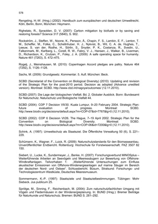 578

Rengeling, H.-W. (Hrsg.) (2002): Handbuch zum europäischen und deutschen Umweltrecht.
Köln, Berlin, Bonn, München: Heymann.

Righelato, R., Spracklen, D. V. (2007): Carbon mitigation by biofuels or by saving and
restoring forests? Science 317 (5840), S. 902.

Rockström, J., Steffen, W., Noone, K., Persson, Å., Chapin, F. S., Lambin, E. F., Lenton, T.
M., Scheffer, M., Folke, C., Schellnhuber, H. J., Nykvist, B., Wit, C. A. de, Hughes, T.,
Leeuw, S. van der, Rodhe, H., Sörlin, S., Snyder, P. K., Costanza, R., Svedin, U.,
Falkenmark, M., Karlberg, L., Corell, R. W., Fabry, V. J., Hansen, J., Walker, B., Liverman,
D., Richardson, K., Crutzen, P., Foley, J. A. (2009): A safe operating space for humanity.
Nature 461 (7263), S. 472–475.

Rogelj, J., Meinshausen, M. (2010): Copenhagen Accord pledges are paltry. Nature 464
(7292), S. 1126–1128.

Sachs, M. (2009): Grundgesetz. Kommentar. 5. Aufl. München: Beck.

SCBD (Secretariat of the Convention on Biological Diversity) (2010): Updating and revision
of the Strategic Plan for the post-2010 period. Decision as adopted (Advance unedited
version). Montreal: SCBD. http://www.cbd.int/nagoya/outcomes/ (12.11.2010).

SCBD (2007): Die Lage der biologischen Vielfalt. Bd. 2. Globaler Ausblick. Bonn: Bundesamt
für Naturschutz. Naturschutz und Biologische Vielfalt 44.

SCBD (2004): COP 7 Decision VII/30. Kuala Lumpur, 9–20 February 2004. Strategic Plan:
future         evaluation           of        progress.       Montreal:          SCBD.
http://www.biodiv.org/decisions/default.aspx?m=COP-07&id=7767&lg=0 (12.11.2010).

SCBD (2002): COP 6 Decision VI/26. The Hague, 7–19 April 2002. Strategic Plan for the
Convention          on          Biological      Diversity.     Montreal:         SCBD.
http://www.biodiv.org/decisions/default.aspx?m=COP-06&id=7200&lg=0 (12.11.2010).

Schink, A. (1997): Umweltschutz als Staatsziel. Die Öffentliche Verwaltung 50 (6), S. 221–
229.

Schümann, K., Wagner, F., Luick, R. (2009): Naturschutzstandards für den Biomasseanbau.
Unveröffentlichter Endbericht. Rottenburg: Hochschule für Forstwissenschaft. FKZ 3507 82
150.

Siebert, U., Lucke, K., Sundermeyer, J., Benke, H. (2007): Forschungsverbund MINOSplus –
Weiterführende Arbeiten an Seevögeln und Meeressäugern zur Bewertung von Offshore-
Windkraftanlagen. Teilvorhaben 1:         „Weiterführende Untersuchungen zum Einfluss
akustischer Emissionen von Offshore-Windenergieanlagen auf marine Säuger im Bereich
der deutschen Nord- und Ostsee“. Schlussbericht. Büsum, Stralsund: Forschungs- und
Technologiezentrum Westküste, Deutsches Meeresmuseum.

Sommermann, K.-P. (1997): Staatsziele und Staatszielbestimmungen. Tübingen: Mohr
Siebeck. Jus publicum 25.

Sprötge, M., Sinning, F., Reichenbach, M. (2004): Zum naturschutzfachlichen Umgang mit
Vögeln und Fledermäusen in der Windenergieplanung. In: BUND (Hrsg.): Bremer Beiträge
für Naturkunde und Naturschutz. Bremen: BUND S. 281–292.
 
