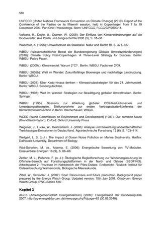 580

UNFCCC (United Nations Framework Convention on Climate Change) (2010): Report of the
Conference of the Parties on its fifteenth session, held in Copenhagen from 7 to 19
December 2009. Part One: Proceedings. Bonn: UNFCCC. FCCC/CP/2009/11.

Vohland, K., Doyle, U., Cramer, W. (2008): Der Einfluss von Klimaveränderungen auf die
Biodiversität. Aus Politik und Zeitgeschichte 2008 (3), S. 31–38.

Waechter, K. (1996): Umweltschutz als Staatsziel. Natur und Recht 18, S. 321–327.

WBGU (Wissenschaftlicher Beirat der Bundesregierung Globale Umweltveränderungen)
(2010): Climate Policy Post-Copenhagen: A Three-Level Strategy for Success. Berlin:
WBGU. Policy Paper.

WBGU (2009a): Klimawandel: Warum 2°C? . Berlin: WBGU. Factsheet 2/09.

WBGU (2009b): Welt im Wandel: Zukunftsfähige Bioenergie und nachhaltige Landnutzung.
Berlin: WBGU.

WBGU (2003): Über Kioto hinaus denken – Klimaschutzstrategien für das 21. Jahrhundert.
Berlin: WBGU. Sondergutachten.

WBGU (1998): Welt im Wandel: Strategien zur Bewältigung globaler Umweltrisiken. Berlin:
Springer.

WBGU     (1995):   Szenario     zur  Ableitung  globaler CO2-Reduktionsziele            und
Umsetzungsstrategien. Stellungnahme zur ersten Vertragsstaatenkonferenz                 der
Klimarahmenkonvention in Berlin. Bremerhaven: WBGU.

WCED (World Commission on Environment and Development) (1987): Our common future
(Brundtland-Report). Oxford: Oxford University Press.

Wegener, J., Lücke, W., Heinzemann, J. (2006): Analyse und Bewertung landwirtschaftlicher
Treibhausgas-Emissionen in Deutschland. Agrartechnische Forschung 12 (6), S. 103–114.

Weilgart, L. S. (o.J.): The Impact of Ocean Noise Pollution on Marine Biodiversity. Halifax:
Dalhousie University, Department of Biology.

Wild-Scholten, M. de., Alsema, E. (2006): Energetische Bewertung von PV-Modulen.
Erneuerbare Energien 16 (9), S. 66–68.

Zettler, M. L., Pollehne, F. (o. J.): Ökologische Begleitforschung zur Windenergienutzung im
Offshore-Bereich auf Forschungsplattformen in der Nord- und Ostsee (BEOFINO).
Arbeitspaket 2: Prozesse im Nahbereich der Piles-Ostsee. Endbericht. Rostock: Institut für
Ostseeforschung Warnemünde, Biologische Meereskunde.

Zittel, W., Schindler, J. (2007): Coal: Resourcees and future production. Background paper
prepared by the Energy Watch Group. Updated version: 10th July 2007. Ottobrunn: Energy
Watch Group. EWG-Series 1/07.

Kapitel 3
AGEB (Arbeitsgemeinschaft Energiebilanzen) (2009): Energiebilanz der Bundesrepublik
2007. http://ag-energiebilanzen.de/viewpage.php?idpage=63 (30.08.2010).
 